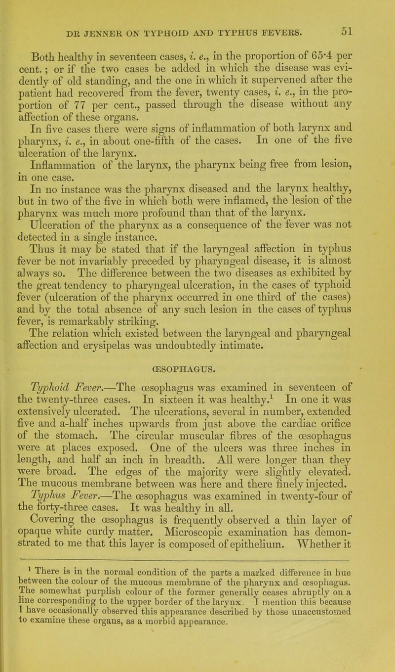 Both healthy in seventeen cases, i. e., in the proportion of 65*4 per cent.; or if the two cases be added in which the disease was evi- dently of old standing, and the one in which it supervened after the patient had recovered from the fever, twenty cases, i. e., in the pro- portion of 77 per cent., passed through the disease without any aflfection of these organs. In five cases there were signs of inflammation of both larynx and pharynx, i. e., in about one-fifth of the cases. In one of the five ulceration of the larynx. Inflammation of the larynx, the phai'ynx being free from lesion, in one case. In no instance was the pharynx diseased and the laiynx healthy, but in two of the five in which both were inflamed, the lesion of the pharynx was much moi*e profound than that of the larynx. Ulceration of the pharynx as a consequence of the fever was not detected in a single instance. Thus it may be stated that if the laryngeal affection in typhus fever be not invariably preceded by pharyngeal disease, it is almost always so. The difference between the two diseases as exhibited by the great tendency to pharyngeal ulceration, in the cases of typhoid fever (ulceration of the pharynx occuired in one third of the cases) and by the total absence of any such lesion in the cases of typhus fever, is remarkably striking. The relation which existed between the laryngeal and pharyngeal affection and erysipelas was undoubtedly intimate. (ESOPHAGUS. Typhoid Fever.—The oesophagus was examined in seventeen of the twenty-three cases. In sixteen it was healthy.^ In one it was extensively ulcerated. The ulcerations, several in number, extended five and a-half inches upwards from just above the cardiac orifice of the stomach. The circular muscular fibres of the oesophagus were at places exposed. One of the ulcers was three inches in length, and half an inch in breadth. All were longer than they were broad. The edges of the majority were slightly elevated. The mucous membrane between was here and there finely injected. Typhus Fever.—The oesophagus was examined in twenty-four of the forty-three cases. It was healthy in all. Covering the oesophagus is frequently observed a thin layer of opaque white curdy matter. Microscopic examination has demon- strated to me that this layer is composed of epithelium. Whether it ' There is in the normal condition of the parts a marked difference in hue between the colour of the mucous membrane of the pharynx and oesophagus. The somewhat purplish colour of the former generally ceases abruptly on a line corresponding to the upper border of the larynx. I mention this because I have occasionally observed this appearance described by those unaccustomed to examine these organs, as a morbid appearance.