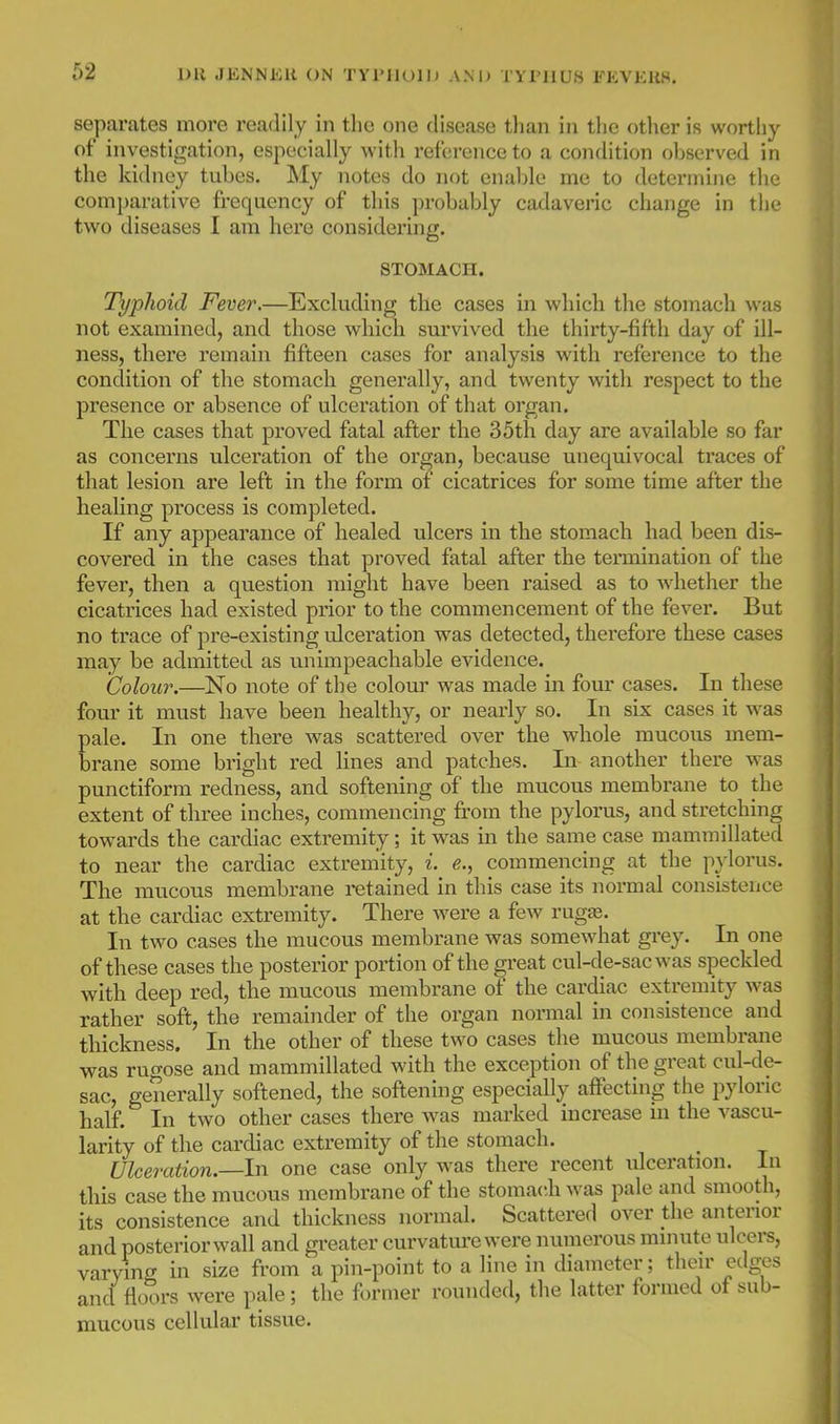 1)U JKNMEll ON TVl'llOllJ AM) TYPHUS PEVKUH. separates more readily in the one disease tlian iu the other is worthy of investigation, especially with reference to a condition observed in the kidney tubes. My notes do not enable me to determine the comparative frequency of this probably cadaveric change in the two diseases 1 am here considering. STOMACH. Typhoid Fever.—Excluding tile cases in which the stomach M-as not examined, and those which survived the thirty-fifth day of ill- ness, there remain fifteen cases for analysis with reference to the condition of the stomach generally, and twenty with respect to the presence or absence of ulceration of that organ. The cases that proved fatal after the 35th day are available so far as concerns ulceration of the organ, because unequivocal traces of that lesion are left in the form of cicatrices for some time after the healing process is completed. If any appearance of healed ulcers in the stomach had been dis- covered in the cases that proved fatal after the tei'mination of the fever, then a question might have been raised as to whether the cicatrices had existed prior to the commencement of the fever. But no tx'ace of pre-existing ulceration was detected, therefore these cases may be admitted as unimpeachable evidence. Colour.—No note of the colour was made in four cases. In these four it must have been healthy, or nearly so. In six cases it was pale. In one there was scattered over the whole mucous mem- brane some bright red lines and patches. In another there was punctiform redness, and softening of the mucous membrane to the extent of three inches, commencing from the pylorus, and stretching towards the cardiac extremity; it was in the same case mammillated to near the cardiac extremity, i. e., commencing at the pylorus. The mucous membrane retained in this case its normal consistence at the cardiac extremity. There were a few rugae. In two cases the mucous membrane was somewhat grey. In one of these cases the posterior portion of the ^reat cul-de-sac was speckled with deep red, the mucous membrane of the cardiac extremity was rather soft, the remainder of the organ normal in consistence and thickness. In the other of these two cases the mucous membrane was rugose and mammillated with the exception of the great cul-de- sac, generally softened, the softening especially affecting the pyloric half. In two other cases there was marked increase m the vascu- larity of the cardiac extremity of the stomach. Ulceration.—In one case only was there recent ulceration. In this case the mucous membrane of the stomach was pale and smooth, its consistence and thickness normal. Scattered over the anterior and posteriorwall and greater curvatm-ewere numerous minute ulcers, varying in size from a pin-point to a line in diameter; their edges and floors were pale; the former rounded, the latter formed of sub- mucous cellular tissue.