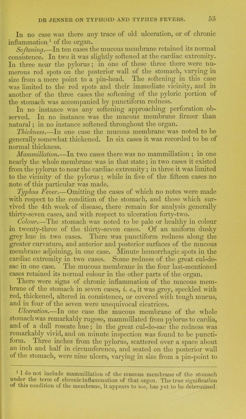 In no case was there any trace of old ulceration, or of chronic inflammation/ of the organ. Softening.—In ten cases the mucous membrane retained its normal consistence. In two it was slightly softened at tlie cardiac extremity. In three near the pylorus; in one of these three there were nu- merous red spots on the posterior wall of the stomach, varying in size from a mere point to a pin-head. The softening in this case was limited to the red spots and their immediate vicinity, and in another of the three cases the softening of the pyloric portion of the stomach was accompanied by punctiform redness. In no instance was any softening approacliing perforation ob- served. In no instance was the mucous membrane firmer than natural; in no instance softened throughout the organ. Tliickness.—In one case the mucous membrane was noted to be generally somewhat thickened. In six cases it was recorded to be of normal thickness. Mammillation.—^In two cases there was no mammillation ; in one nearly the whole membrane was in that state; in two cases it existed from the pylorus to near the cardiac extremity; in three it was limited to the vicinity of the pylorus ; while in five of the fifteen cases no note of this particular was made. Typhus Fever.—Omitting the cases of which no notes were made with respect to the condition of the stomach, and those which sur- vived the 4th week of disease, there remain for analysis generally thirty-seven cases, and with respect to ulceration forty-two. Colour.—The stomach was noted to be pale or healthy in colour in twenty-three of the thirty-seven cases. Of an uniform dusky grey hue in two cases. Thei'e was punctiform redness along the greater curvature, and anterior and posterior surfaces of the mucous membrane adjoining, in one case. Minute hemorrhagic spots in the cardiac extremity in two cases. Some redness of the great cul-de- sac in one case. The mucous membrane in the four last-mentioned cases retained its normal colour in the other parts of the organ. There were signs of chronic inflammation of the mucous mem- brane of the stomach in seven cases, i. e., it was grey, speckled with red, thickened, altered in consistence, or covered with tough mucus, and in four of the seven were unequivocal cicatrices. Ulceration.—In one case the mucous membrane of the whole stomach was remarkably rugose, mammillated from pylorus to cardia, and of a dull roseate hue; in the great cul-de-sac the redness was remarkably vivid, and on minute inspection was found to be puncti- form. Three inches fi'om the pylorus, scattered over a space about an inch and half in circumference, and seated on the posterior wall of the stomach, were nine ulcers, varying in size fii-om a pin-point to ' I do not include mammillation of the raucous membrane of the stomach under the term of chronic inflammation of that organ. The true signification of this condition of the membrane, it appears to me, lias yet to bo determined.
