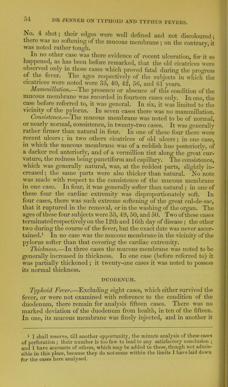 No. 4 shot; their edges were well defined and not discoloured; there was no sof'teninrr of the mucous membrane; on the contrary, it was noted rather tough. In no other case was there evidence of recent ulceration, for it so happened, as has been before remarked, that the old cicatrices were observed only in those cases which proved fatal during the progress of the fever. The ages respectively of the subjects in which the cicatrices were noted were 33, 40, 42, 56, and (U years. Mammillation.—The presence or absence of this condition of the mucous membrane was recorded in fourteen cases only. In one, the case before referred to, it was general. In six, it was limited to the vicinity of the pylorus. In seven cases there was no mammillation. Consistence.—The mucous membrane was noted to be of normal, or nearly normal, consistence, in twenty-two cases. It was generally rather firmer than natural in four. In one of these four there were recent ulcers; in two others cicatrices of old ulcers; in one case, in which the mucous membrane was of a reddish hue posteriorly, of a darker red anteriorly, and of a vermillion tint along the great cur- vature, the redness being punctiform and capillary. The consistence, which was generally natural, was, at the reddest parts, slightly in- creased ; the same parts were also thicker than natm-al. No note was made with respect to the consistence of the mucous membrane in one case. In four, it was generally softer than natural; in one of these four the cardiac extremity was disproportionately soft. In four cases, there was such extreme softening of the great cul-de-sac, that it ruptured in the removal, or in the washing of the organ. The ages of these four subjects were 33, 49, 50, and 50. Two of these cases terminated respectively on the 12th and 16th day of disease; the other two during the course of the fever, but the exact date was never ascer- tained.' In no case was the mucous membrane in the vicmity of the pylorus softer than that covering the cardiac extremity. Thickness.—In three cases the mucous membrane was noted to be generally increased in thickness. In one case (before referred to) it was partially thickened; it twenty-one cases it was noted to possess its normal thickness. DUODENUM. Typhoid Fever.—Excluding eight cases, which either sur\dved the fever, or were not examined with reference to the condition of the duodenum, there remain for analysis fifteen cases. There was no marked deviation of the duodeniim from health, in ten of the fifteen. In one, its mucous membrane was finely injected, and in another it > I shall reserve, till another opportunity, the minute analysis of these cases of perforation ; their number is too few to lead to any satisfactory conclusion ; and I have accounts of others, which may be added to these, though not admis- sible in this place, because they do not come within the limits 1 have laid down for the cases here analysed.