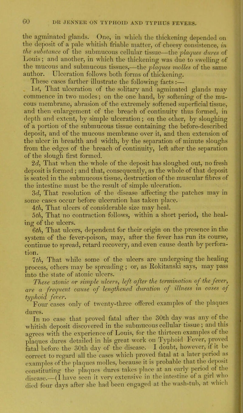 tlie agminated glands. One, in wliicli the thickening depended on the deposit of a pale whitish friable matter, of cheesy consistence, in the substance of the submucous cellular tissue—the plaques dares of T^ouis; and another, in which the thickening was due to swelling of the mucous and submucous tissues,—the plaques molles of the same author. Ulceration follows both forms of thickening. These cases farther illustrate the following facts:— \stj That ulceration of the solitary and agminated glands may commence in two modes; on the one hand, by softening of the mu- cous membrane, abrasion of the extremely softened superficial tissue, and then enlargement of the breach of continuity thus formed, in depth and extent, by simple ulceration; on the other, by sloughing of a portion of the submucous tissue containing the before-described deposit, and of the mucous membrane over it, and then extension of the ulcer in breadth and width, by the separation of minute sloughs from the edges of the breach of continuity, left after the separation of the slough first formed. 2d, That when the whole of the deposit has sloughed out, no fi*esh deposit is formed; and that, consequently, as the whole of that deposit is seated in the submucous tissue, destruction of the muscular fibres of the intestine must be the result of simple ulceration. SfZ, That resolution of the disease affecting the patches may in some cases occur before ulceration has taken place. 4i/i, That ulcers of considerable size may heal. bth, That no contraction follows, within a short period, the heal- ing of the ulcers. 6^A, That ulcers, dependent for their origin on the presence in the system of the fever-poison, may, after the fever has run its course, continue to spread, retard recovery, and even cause death by perfora- tion. 1th, That while some of the ulcers are undergoing the heahng process, others may be spreading; or, as Rokitanski says, may pass mto the state of atonic ulcers. These atonic or simple ulcers, left after the termination of the fever, are a frequent cause of lengthened duration of illness in cases o/ typhoid fever. Four cases only of twenty-three offered examples of the plaques dures. In no case that proved fatal after the 30th day was any of the whitish deposit discovered in the submucous cellular tissue; and this agrees with the experience of Louis, for the thirteen examples of the plaques dures detailed in his great work on Typhoid Fever, proved fatal before the 30th day of the disease. I doubt, however, if it be correct to regard all the cases which proved fatal at a later period as examples of the plaques molles, because it is probable that the de]K)sit constituting the plaques dures takes phu-e at an early ])eriod of the flisease.—(1 have seen it very extensive in the intestine of a girl who died four days after she had been engaged at the wash-tub, at whu li