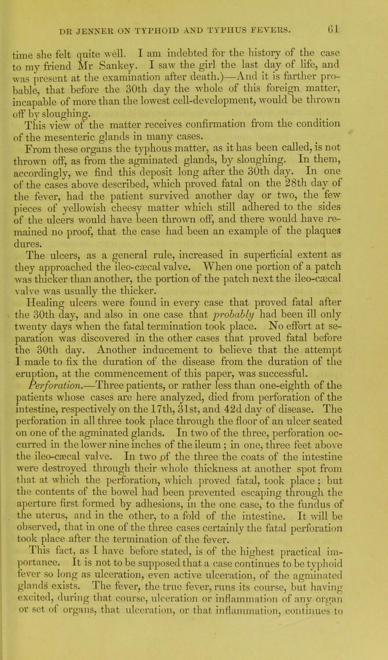 time she felt quite well. I am indebted for the history of the case to my friend Mr Sankey. I saw the girl the last day of Hfe, and was present at the examination after death.)—And it is farther pro- bable, that before the 30th day the whole of this foreign matter, incapable of more than the lowest cell-development, would be thrown off by sloughin CT. This view of the matter receives confirmation from the condition of the mesenteric glands in many cases. From these organs the t^^i^hous matter, as it has been called, is not thrown off, as from the agminated glands, by sloughing. In them, accordingly, we find this deposit long after the 30th day. In one of the cases above described, which proved fatal on the 28th day of the fever, had the patient survived another day or two, the few pieces of yellowish cheesy matter which still adhered to the sides of the ulcers would have been thrown off, and there would have re- mained no proof, that the case had been an example of the plaques dures. The ulcers, as a general rule, increased in superficial extent as they approached the ileo-cajcal valve. When one portion of a patch was thicker than another, the portion of the patch next the ileo-csecal valve was usually the thicker. Healing ulcers were found in every case that proved fatal after the 30th day, and also in one case that probably had been ill only twenty days when the fatal termination took place. No effort at se- paration was discovered in the other cases that proved fatal before the 30th day. Another inducement to believe that the attempt I made to fix the duration of the disease fi'om the duration of the eruption, at the commencement of this paper, was successfiil. Perforation.—Three patients, or rather less than one-eighth of the patients whose cases are here analyzed, died from perforation of the intestine, respectively on the 17th, 31 st, and 42d day of disease. The perforation in all three took place through the floor of an ulcer seated on one of the agminated glands. In two of the three, pei'foration oc- cuiTed in the lower nine inches of the ileum; in one, three feet above the ileo-cajcal valve. In two .of the three the coats of the intestine were destroyed through their whole thickness at another spot from that at which the perforation, Avhich proved fatal, took place; but the contents of the bowel had been prevented escaping through the aperture first formed by adhesions, in the one case, to the fundus of the uterus, and in the other, to a fold of the intestine. It will be observed, that in one of the three cases certainly the fatal perforation took place after the termination of the fever. This fact, as I have before stated, is of the highest practical im- portance. It is not to be supposed that a case continues to be typhoid fever so long as ulceration, even active ulceration, of the agminated glands exists. The fever, the true fever, runs its course, but having excited, during that course, ulceration or infiamtnation of any organ or set of organs, that ulceration, or that infianunation, continues to