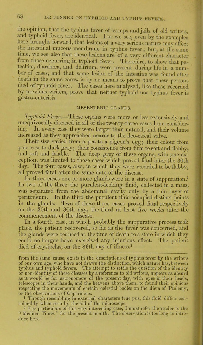 the opinion, that the typhus fever of camps and jails of old writers, and typhoid fever, are identical. For we see, even by the examples here brouglit forward, that lesions of a veiy serious nature may affect the uitestinal mucous membrane in typhus fever; but, at the same time, we see also that these lesions are of a very different character from^ those occurring in typhoid fever. Therefore, to show that pe- techijc, diarrhoea, and delirium, were present during life in a num- ber of cases, and that some lesion of the intestine was found after death in the same cases, is by no means to prove that these persons died of typhoid fever. The cases here analyzed, like those recorded by previous writers, prove that neither typhoid nor typhus fever is gastro-enteritis. MESENTERIC GLANDS. Typhoid Fever.—These organs were more or less extensively and unequivocally diseased in all of the twenty-three cases I am consider- ing. In every case they were larger than natural, and their volume increased as they approached nearer to the ileo-cffical valve. Their size varied from a pea to a pigeon's egg; their colour fi'om pale rose to dark grey; their consistence from firm to soft and flabby, and soft and friable. The deep gi-ey of these organs, with one ex- ception, was limited to those cases which proved fatal after the 30th day. The fom' cases, also, in which they were recorded to be flabby, all proved fatal after the same date of the disease. Li three cases one or more glands were in a state of suppuration.^ In two of the three the purulent-looldng fluid, collected in a mass, was separated from the abdominal cavity only by a thin layer of peritoneum. In the third the purulent fluid occupied distinct points in the glands. Two of these three cases proved fatal respectively on the 20th and 30th day, the third at least five weeks after the commencement of the disease. In a fourth case, in which probably the suppurative process took place, the patient recovered, so far as the fever was concerned, and the glands were reduced at the time of death to a state in which they could no longer have exercised any injurious effect. The patient died of eiysipelas, on the 86th day of ilhiess.^ from the same cause, exists in the descriptions of typhus fever by the writers of our own age, who have not drawn the distinction, wliich nature lias, between typhus and typhoid fevers. Tlie attempt to settle the question of the identity or non-identity of these diseases by a reference to old writers, appears as absurd as it would be for astronomers of the present day, with eyes in their heads, telescopes in their hands, and the heavens above them, to found their opinions respecting tlie movements of certain celestial bodies on the dicta of Ptolemy, or the observations of Copernicus. 1 Though resembling in external characters true pus, this fluid differs con- siderably when seen by the aid of the microscope. 2 For particulars of this very interesting case, I must refer the reader to the Medical Times for the present month. The observation is too long to intro- duce here.