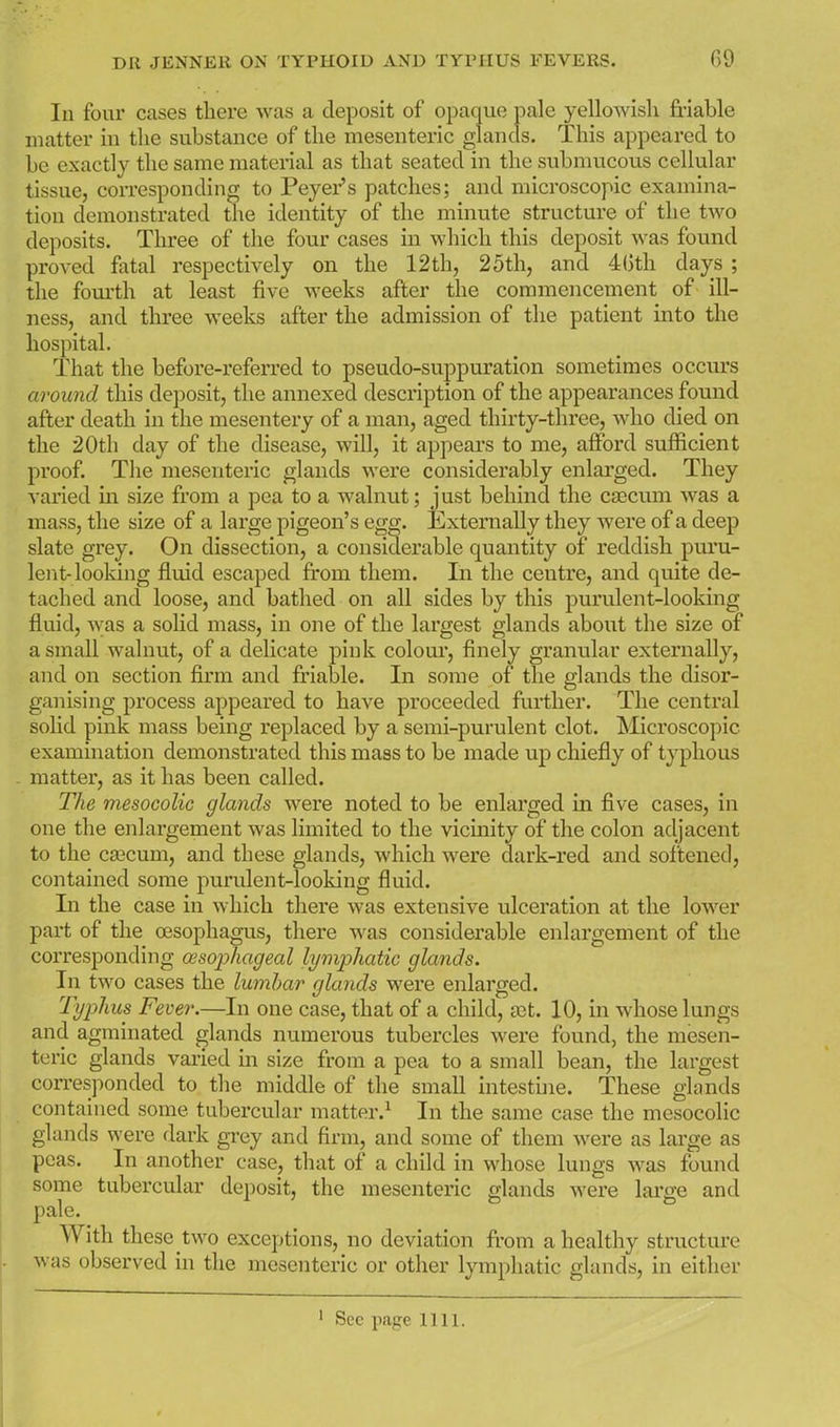 In four cases there was a deposit of opaque pale yellowish friable matter in the substance of the mesenteric glands. This appeared to be exactly the same material as that seated in the submucous cellular tissue, coiTcsponding to Peyer's patches; and microscopic examina- tion demonstrated the identity of the minute structure of the two deposits. Three of the four cases in which this deposit was found proved fatal respectively on the 12th, 25th, and 4()th days ; the fom'th at least five weeks after the commencement of ill- ness, and three weeks after the admission of the patient into the hospital. That the before-referred to pseudo-suppuration sometimes occurs around this deposit, the annexed description of the appearances found after death in the mesentery of a man, aged thirty-three, who died on the 20th day of the disease, will, it appears to me, afford sufficient proof. The mesenteric glands were considerably enlarged. They varied in size from a pea to a walnut; just behind the cascum was a mass, the size of a large pigeon's egg. Externally they Avere of a deep slate grey. On dissection, a considerable quantity of reddish puru- lent-looking fluid escaped ft-om them. In the centre, and quite de- tached and loose, and bathed on all sides by this purulent-looking fluid, was a sohd mass, in one of the largest glands about the size of a small walnut, of a delicate pink colour, finely granular externally, and on section firm and friable. In some of the glands the disor- ganising process appeared to have proceeded further. The central solid pink mass being replaced by a semi-purulent clot. Microscopic examination demonstrated this mass to be made up chiefly of typhous matter, as it has been called. The mesocolic glands were noted to be enlarged in five cases, in one the enlargement was limited to the vicinity of the colon adjacent to the ca3cum, and these glands, which were dark-red and softened, contained some purulent-looking fluid. In the case in which there was extensive ulceration at the lower part of the oesophagus, there was considerable enlargement of the corresponding wsophageal lymphatic glands. In two cases the lumbar glands were enlarged. Typhus Fever.—In one case, that of a child, set. 10, in whose lungs and agminated glands numerous tubercles were found, the mesen- teric glands varied in size from a pea to a small bean, the largest con-esponded to the middle of the small intestine. These glands contained some tubercular matter.^ In the same case the mesocolic glands were dark grey and firm, and some of them were as large as peas. In another case, that of a child in whose lungs was found some tubercular deposit, the mesenteric glands were lai'ffe and pale. With these two exceptions, no deviation fi'om a healthy structure was observed in the mesenteric or other lymphatic glands, in either See page 1111.