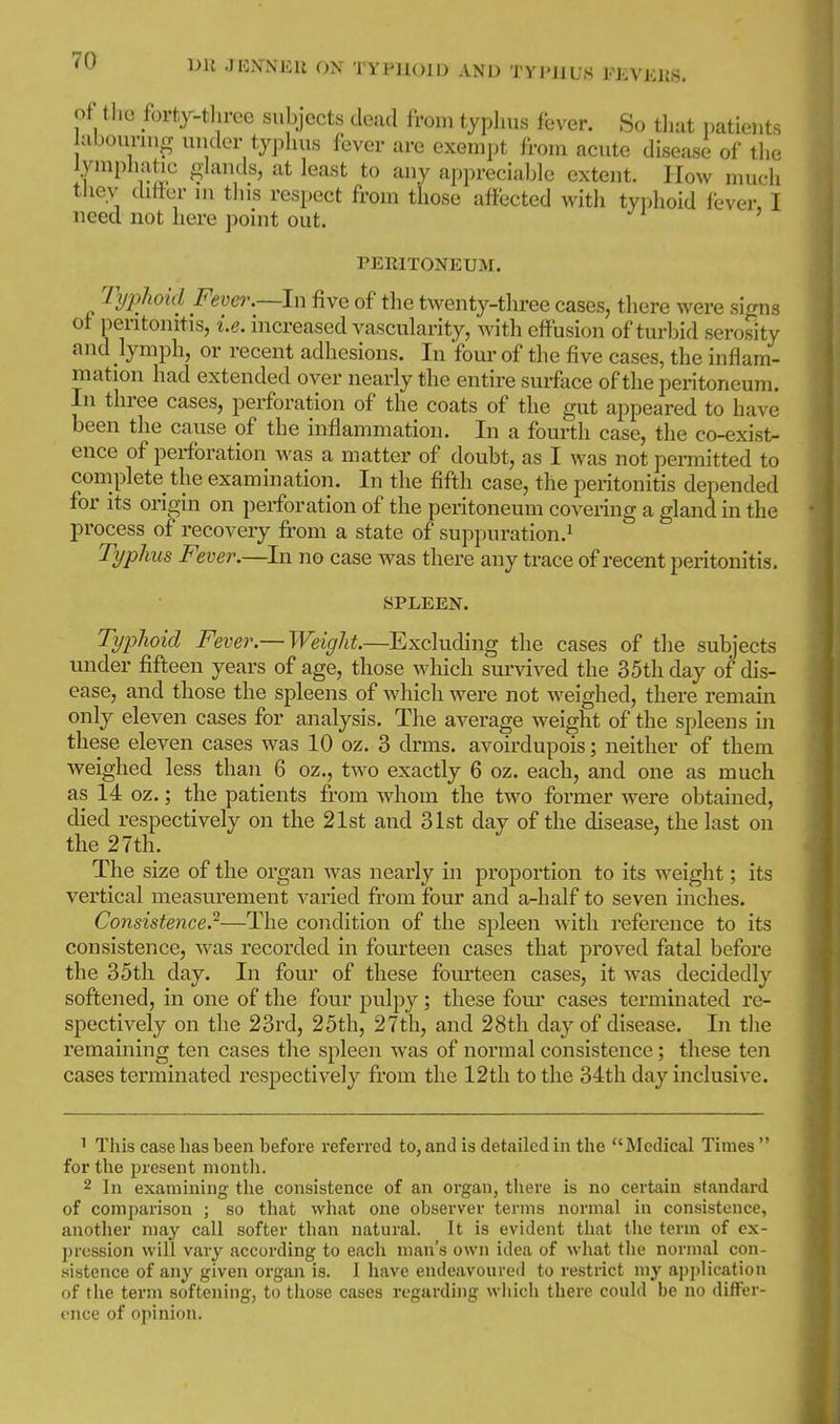 DU JKiVNEll OX TYPHOID AND TYI'JIUS ILVKliS. of tlie forty-three subjects dead from typhus fever. So tliat i)atients abounng under typhus fever are exempt from acute disease of the lymphatic ghmds, at least to any appreciable extent. How much thev chfter ni this respect from those affected with typhoid fever, I need not here point out. PERITONEUM. Typhoid Fever.~\\\ five of the twenty-three cases, there were siorns of pentonitis, i.e. increased vascularity, with effusion of turbid serosity and lymph, or recent adhesions. In 'four of the five cases, the inflam- mation had extended over nearly the entire smface of the peritoneum. In three cases, perforation of the coats of the gut appeared to have been the cause of the inflammation. In a fourth case, the co-exist- ence of perforation was a matter of doubt, as I was not permitted to complete the examination. In the fifth case, the peritonitis depended for its origin on perforation of the peritoneum covering a gland in the process of recovery fi-om a state of suppuration.^ Typhus Fever.—In no case was there any trace of recent peritonitis. SPLEEN. Typhoid Fever.— Weight.—^Excluding the cases of tlie subjects under fifteen years of age, those which sui'vived the 35th day of dis- ease, and those the spleens of which were not weighed, there remain only eleven cases for analysis. The average weight of the spleens in these eleven cases was 10 oz. 3 drms. avoirdupois; neither of them weighed less than 6 oz., two exactly 6 oz. each, and one as much as 14 oz.; the patients from whom the two former were obtained, died respectively on the 21st and 31st day of the disease, the last on the 27th. The size of the organ was nearly in proportion to its weight; its vertical measurement varied from four and a-half to seven inches. Consistence.-—The condition of the spleen with reference to its consistence, was recorded in fourteen cases that proved fatal before the 35th day. In four of these fom-teen cases, it was decidedly softened, in one of the four pulpy ; these fom' cases terminated re- spectively on the 23rd, 25th, 27th, and 28th day of disease. In the remaining ten cases the spleen was of normal consistence; these ten cases terminated respectively from the 12tli to the 34th day inclusive. ^ This case has been before referred to, and is detailed in the Medical Times  for the present month. 2 In examining the consistence of an organ, there is no certain standard of comparison ; so that what one observer terms normal in consistence, another may call softer than natural. It is evident that the term of ex- pression will vary according to each man's own idea of what the normal con- sistence of any given organ is. I have endeavoured to restrict my application of the term softening, to those cases regarding which there could be no differ- ence of opinion.