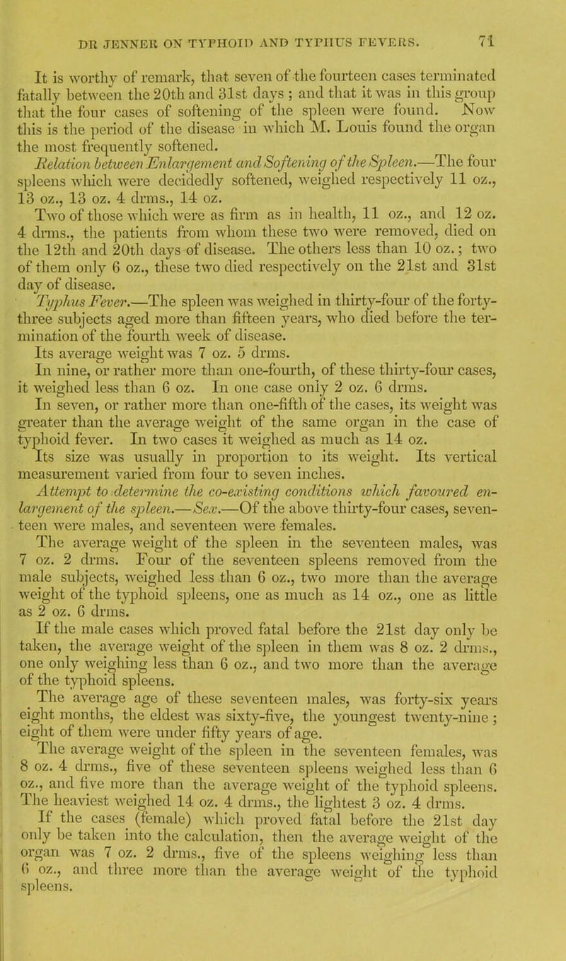 It is worthy of remark, tliat seven of the fourteen cases terminated fatally between the 20th and 31st days ; and that it was in this group that the four cases of softening of the spleen were found. Now this is the period of the disease in which M. Louis found the organ the most frequently softened. Relation hetioeen Enlargement and Softening oftheSpleen.—The four spleens which were decidedly softened, weighed respectively 11 oz., 13 oz., 13 oz. 4 drms., 14 oz. Two of those which were as firm as in health, 11 oz., and 12 oz. 4 drms., the patients from whom these two were removed, died on the 12th and 20th days of disease. The others less than 10 oz.; two of them only 6 oz., these two died respectively on the 21st and Slst day of disease. Tyiyhus Fever.—The spleen was weighed in thirty-four of the fort}'-- three subjects aged more than fifteen years, who died before the ter- mination of the fourth week of disease. Its average weight was 7 oz. 5 drms. In nine, or rather more tlian one-fourth, of these thirty-four cases, it weighed less than 6 oz. In one case only 2 oz. 6 drms. In seven, or rather more than one-fifth of the cases, its weight was greater than the average weight of the same organ in the case of typhoid fever. In two cases it weighed as much as 14 oz. Its size was usually in proportion to its weight. Its vertical measurement varied from four to seven inches. Attempt to deteiinine the co-existing conditions loliich favoured en- largement of the spleen.—Sex.—Of the above thirty-four cases, seven- teen were males, and seventeen were females. The average weight of the spleen in the seventeen males, was 7 oz. 2 drms. Fom* of the seventeen spleens removed from the male subjects, weighed less than 6 oz., two more than the average weight of the typhoid spleens, one as much as 14 oz., one as little as 2 oz. 6 drms. If the male cases which proved fatal before the 21st day only be taken, the average weight of the spleen in them was 8 oz. 2 drms., one only weighing less than 6 oz., and two more than the average of the typhoid spleens. The average age of these seventeen males, was forty-six yeai's eight months, the eldest was sixty-five, the youngest twenty-nine ; eight of them were under fifty years of age. The average weight of the spleen in the seventeen females, was 8 oz. 4 drms., five of these seventeen spleens weighed less than G oz., and five more than the average weight of the typhoid spleens. The heaviest weighed 14 oz. 4 drms., the lightest 3 oz. 4 drms. If the cases_ (female) which proved fatal before the 21st day only be taken into the calculation, then the average weight of the organ was 7 oz. 2 drms., five of the spleens weighing less than 6 oz., and three more than the average Aveight of the typhoid spleens.