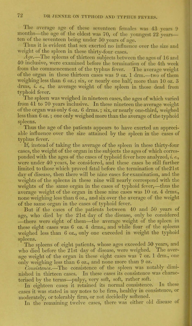 The avuragc age of tliese seventeen females was 43 years 9 montlis—the age of tlie eldest was 70, of the youngest 22 years- ten of the seventeen being under 50 years of age. Thus it is evident that sex exerted no inlluence over the size and weight of the sjjlcen in these thirty-four cases. Age.—The spleens of thirteen subjects between the ages of 16 and 40 inclusive, were examined before the termination of the 4th week from the commencement of the typhus fever. The average weight of the organ in these thirteen cases was 9 oz. 1 drm.—two of them weighing less than 6 oz,; six, or nearly one half, more than 10 oz, 3 drms, i. e., the average weight of the spleen in those dead from typhoid fever. The spleen was weighed in nineteen cases, the ages of which varied from 41 to 70 years inclusive. In these nineteen the average weight of the organ was only 6oz, 6 drms.; six, or nearly one-third, weighed less than 6 oz.; one only weighed more than the average of the typhoid spleens. Thus the age of the patients appears to have exerted an appreci- able influence over the size attained by the spleen in the cases of typhus fever. If, instead of taking the average of the s^^leen in these thirty-four cases, the weight of the organ in the subjects the ages of which corres- ponded with the ages of the cases of typhoid fever here analyzed, i. e., were under 40 years, be considered, and these cases be still further limited to those which proved fatal before the termination of the21st day of disease, then there will be nine cases for examination, and the weights of the spleens in tliese nine will nearly correspond with the weights of the same organ in the cases of typhoid fever,—thus the average weight of the organ in these nine cases was 10 oz. 4 drms., none weighing less than 6 oz,, and six over the average of the weight of the same organ in the cases of typhoid fever. But if the cases of the patients between 40 and 50 years of age, who died by the 21st day of the disease, only be considered —there Avere eight of them—the average weight of the spleen in these eight cases was 6 oz. 4 drms,, and while four of the spleens weighed less than 6 oz., only one exceeded in weight the typhoid spleens. The spleens of eight patients, whose ages exceeded 50 years, and who died before the 21st day of disease, were weighed. The aver- age weight of the organ in these eight cases was 7 oz. 1 drm,, one only weighing less than 6 oz., and none more than 9 oz. Consistence.—The consistence of the spleen was notably dimi- nished in thirteen cases. In these cases its consistence was charac- terised by the terms—pulpy, very soft, soft, rather soft. In eighteen cases it retained its normal consistence. In these cases it was stated in my notes to be firm, healthy in consistence, or moderately, or tolerably firm, or not decidedly softened. In the remaining twelve cases, thei*e was either old disease of