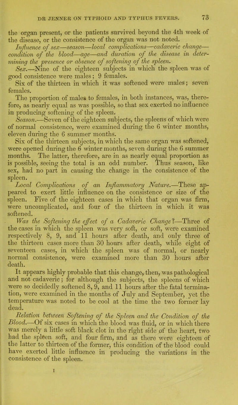 the organ present, or the patients survived beyond the 4th week of the disease, or the consistence of the organ was not noted. Injluence of sex—season—local complications—cadaveric change— condition of the blood—age—and duration of the disease in deter- mining the presence or absence of softening of the spleen. Sex.—Nine of the eighteen subjects in which the spleen was of good consistence were males; 9 females. Six of the thirteen in which it was softened were males; seven females. The proportion of males to females, in both instances, was, there- fore, as nearly equal as was possible, so that sex exerted no influence in producing softening of the spleen. Season.—Seven of the eighteen subjects, the spleens of which were of normal consistence, were examined during the 6 winter months, eleven during the 6 summer months. Six of the thirteen subjects, in which the same organ was softened, were opened during the 6 winter months, seven during the 6 summer months. The latter, therefore, are in as nearly equal proportion as is possible, seeing the total is an odd number. Thus season, like sex, had no part in causing the change in the consistence of the spleen. Local Complications of an Inflammatory Nature.—These ap- peared to exert little influence on the consistence or size of the spleen. Five of the eighteen cases in which that organ was firm, were uncomplicated, and four of the thirteen in which it was softened. Was the Softening the effect of a Cadaveric Change ?—Three of the cases in which the spleen was very soft, or soft, were examined respectively 8, 9, and 11 hours after death, and only three of the thirteen cases more than 30 hours after death, while eight of seventeen cases, in which the spleen was of normal, or nearly normal consistence, were examined more than 30 hours after death. It appears highly probable that this change, then, was pathological and not cadaveric; for although the subjects, the spleens of which were so decidedly softened 8, 9, and 11 hours after the fatal termina- tion, were examined in the months of July and September, yet the temperature was noted to be cool at the time the two former lay dead. Relation between Softening of the Spleen and the Condition of the Blood.—Of six cases in which the blood was fluid, or in which there was merely a little soft black clot in the right side of the heart, two had the spleen soft, and four firm, and as there were eighteen of the latter to thirteen of the former, this condition of the blood could have exerted little influence in producing the variations in the consistence of the spleen.