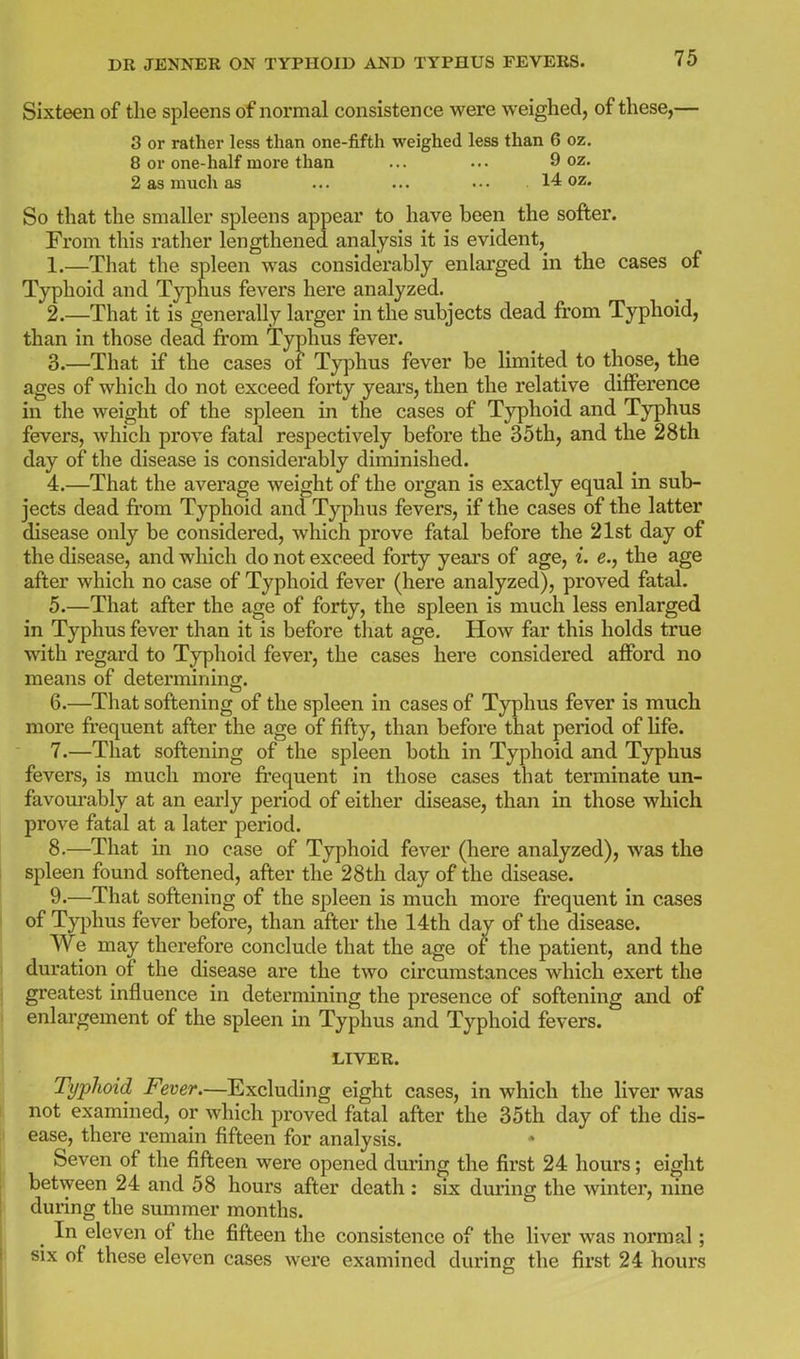 Sixteen of the spleens of normal consistence were weighed, of these,— 3 or rather less than one-fifth weighed less than 6 oz, 8 or one-half more than ... ... 9 oz. 2 as much as ... ... • • • 14 oz. So that the smaller spleens appear to have been the softer. From this rather lengthened analysis it is evident, 1. —That the spleen was considerably enlarged in the cases of Typhoid and Typhus fevers here analyzed. 2. —That it is generally larger in the subjects dead from Typhoid, than in those dead from Typhus fever. 3. —That if the cases of Typhus fever be limited to those, the ages of which do not exceed forty yeai's, then the relative difference in the weight of the spleen in the cases of Typhoid and Typhus fevers, which prove fatal respectively before the 35 th, and the 28 th day of the disease is considerably diminished. 4. —That the average weight of the organ is exactly equal in sub- jects dead from Typhoid and Typhus fevers, if the cases of the latter disease only be considered, which prove fatal before the 21st day of the disease, and which do not exceed forty years of age, i. e., the age after which no case of Typhoid fever (here analyzed), proved fatal. 5. —That after the age of forty, the spleen is much less enlarged in Typhus fever than it is before that age. How far this holds true with regard to Typhoid fever, the cases here considered afford no means of detei'mining. 6. —That softening of the spleen in cases of Typhus fever is much more fi'equent after the age of fifty, than before that period of Hfe. 7. —That softening of the spleen both in Typhoid and Typhus fevers, is much more fi'equent in those cases that terminate un- favom-ably at an early period of either disease, than in those which prove fatal at a later period. 8. —That in no case of Typhoid fever (here analyzed), was the spleen found softened, after the 28th day of the disease. 9. —That softening of the spleen is much more frequent in cases of Typhus fever before, than after the 14th day of the disease. We may therefore conclude that the age of the patient, and the duration of the disease are the two circumstances which exert the greatest influence in determining the presence of softening and of enlargement of the spleen in Typhus and Typhoid fevers. LIVER. TypJioid Fever.—Excluding eight cases, in which the liver was not examined, or which proved fatal after the 35th day of the dis- ease, there remain fifteen for analysis. Seven of the fifteen were opened during the first 24 hours; eight between 24 and 58 hours after death: six duiing the winter, nine during the summer months. ^ In eleven of the fifteen the consistence of the liver was normal; six of these eleven cases were examined during the first 24 hours