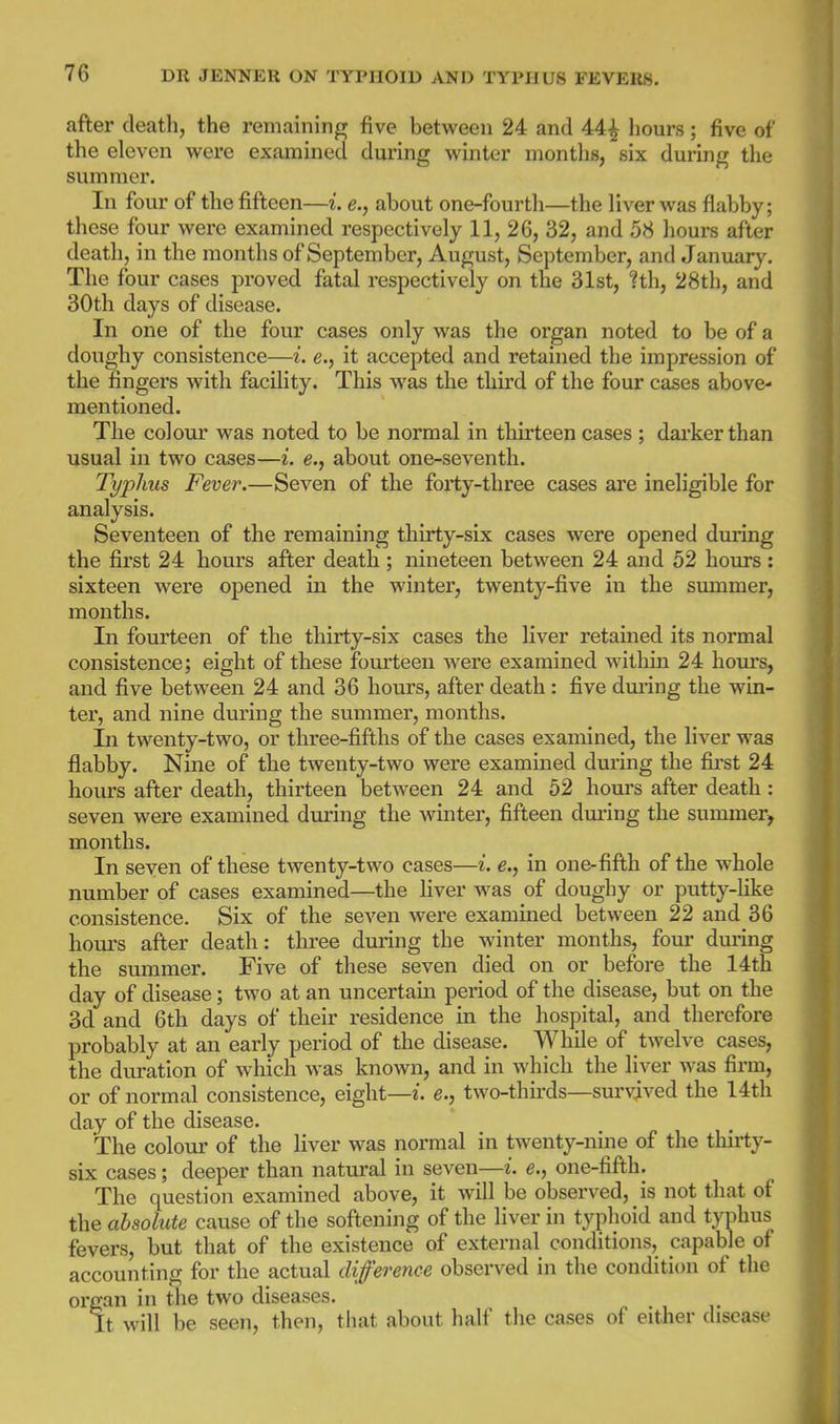after death, the remaining; five between 24 and 44^ hours; five of the eleven v^^ere exaramed during M^inter months, six during the summer. In four of the fifteen—i. e., about one-fourth—the liver was flabby; these four were examined respectively 11, 26, 32, and 58 hours after death, in the months of September, August, September, and January. The four cases proved fatal respectively on the 31st, ?th, 28th, and 30th days of disease. In one of the four cases only was the organ noted to be of a doughy consistence—i. e., it accepted and retained the impression of the fingers with facility. This was the third of the four cases above- mentioned. The colour was noted to be normal in thirteen cases ; darker than usual in two cases—i. e., about one-seventh. Typhus Fever.—Seven of the forty-three cases are ineligible for analysis. Seventeen of the remaining thirty-six cases were opened during the first 24 hours after death; nineteen between 24 and 52 hours : sixteen were opened in the winter, twenty-five in the smnmer, months. In fourteen of the thirty-six cases the liver retained its normal consistence; eight of these fourteen were examined within 24 hom's, and five between 24 and 36 hours, after death: five dming the win- ter, and nine during the summer, months. In twenty-two, or three-fifths of the cases examined, the liver was flabby. Nine of the twenty-two were examined during the fii-st 24 hours after death, thirteen between 24 and 52 hours after death: seven were examined during the winter, fifteen dming the summer^ months. In seven of these twenty-two cases—i. e., in one-fifth of the whole number of cases examined—the liver Avas of doughy or putty-like consistence. Six of the seven were examined between 22 and 36 hours after death: three during the winter months, four dming the summer. Five of these seven died on or before the 14th day of disease; two at an uncertain period of the disease, but on the 3d and 6th days of their residence in the hospital, and therefore probably at an early period of the disease. While of twelve cases, the duration of wliich was known, and in which the liver was firm, or of normal consistence, eight—i. e., two-thirds—survived the 14th day of the disease. The colour of the liver was normal in twenty-nine of the thirty- six cases; deeper than natural in seven—i. e., one-fifth. The question examined above, it will be observed, is not that of the absolute cause of the softening of the liver in typhoid and typhus fevers, but that of the existence of external conditions, capable of accounting for the actual difference observed in the condition of the organ in the two diseases. It will be seen, then, that about half the cases of either disease