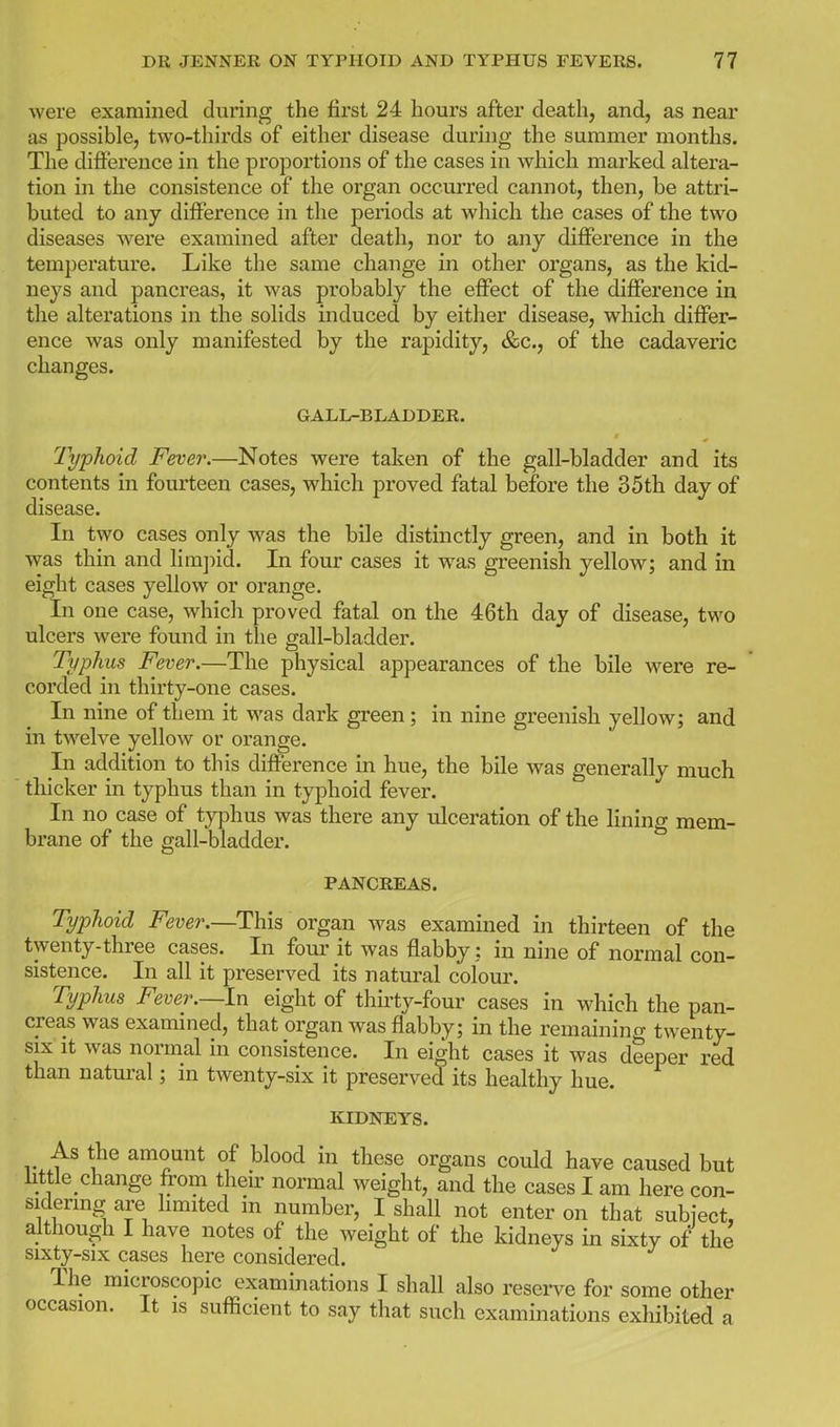 were examined during the first 24 hours after death, and, as near as possible, two-thirds of either disease during the summer months. The difference in the proportions of the cases in which marked altera- tion in the consistence of the organ occurred cannot, then, be attri- buted to any difference in the periods at which the cases of the two diseases Avere examined after death, nor to any difference in the temperature. Like the same change in other organs, as the kid- neys and pancreas, it was probably the effect of the difference in the alterations in the solids induced by either disease, which differ- ence was only manifested by the rapidity, &c., of the cadaveric changes. GALL-BLADDER. Typhoid Feve7\—Notes were taken of the gall-bladder and its contents in fourteen cases, which proved fatal before the 35th day of disease. In two cases only was the bile distinctly green, and in both it was thin and limjiid. In four cases it was greenish yellow; and in eight cases yellow or orange. In one case, which proved fatal on the 46th day of disease, two ulcers were found in tlie gall-bladder. Typhus Fever.—The physical appearances of the bile were re- corded in thirty-one cases. In nine of them it was dark green; in nine greenish yellow; and in twelve yellow or orange. In addition to this difference in hue, the bile was generally much thicker in typhus than in typhoid fever. In no case of typhus was there any ulceration of the lining mem- brane of the gall-bladder. PANCREAS. Typhoid Fever.—This organ was examined in thirteen of the twenty-three cases. In four it was flabby: in nine of normal con- sistence. In all it preserved its natural colour. Typhus Fever.—In eight of thirty-four cases in w^hich the pan- creas was examined, that organ was flabby; in the remaining twenty- six It was normal in consistence. In eight cases it was deeper red than natm-al; in twenty-six it preserved its healthy hue. KIDNEYS. As the amount of blood in these organs could have caused but httle change from their normal weight, and the cases I am here con- sidenng are limited in number, I shall not enter on that subject, although I have notes of the weight of the kidneys in sixty of the sixty-six cases here considered. The microscopic examinations I shall also reserve for some other occasion. It is sufficient to say that such examinations exhibited a