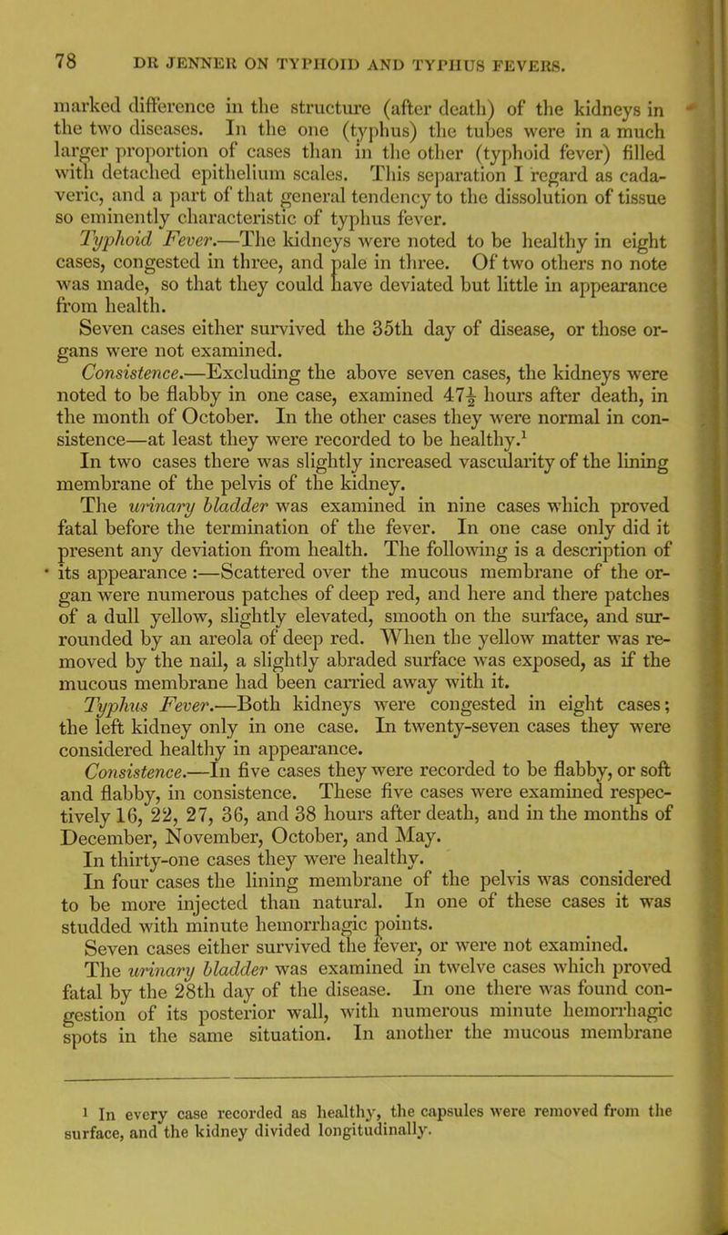 marked difference in the structure (after death) of the kidneys in the two diseases. In the one (typhus) tlie tubes were in a much hu-irer proportion of cases than in tlie other (typhoid fever) filled with detached epithelium scales. This separation I regard as cada- veric, and a part of that general tendency to the dissolution of tissue so eminently characteristic of typhus fever. Typlioid Fever.—The kidneys Avere noted to be healthy in eight cases, congested in three, and pale in three. Of two others no note was made, so that they could have deviated but little in appearance from health. Seven cases either survived the 35th day of disease, or those or- gans were not examined. Consistence.—Excluding the above seven cases, the kidneys were noted to be flabby in one case, examined 47^ hours after death, in the month of October. In the other cases they were normal in con- sistence—at least they were recorded to be healthy.-^ In two cases there was slightly increased vascidarity of the lining membrane of the pelvis of the kidney. The unnary bladder was examined in nine cases which proved fatal before the termination of the fever. In one case only did it present any deviation from health. The following is a description of • its appearance :—Scattered over the mucous membrane of the or- gan were numerous patches of deep red, and here and there patches of a dull yellow, slightly elevated, smooth on the surface, and sur- rounded by an areola of deep red. When the yellow matter was re- moved by the nail, a slightly abraded surface was exposed, as if the mucous membrane had been carried away with it. Typhus Fever.—Both kidneys were congested in eight cases; the left kidney only in one case. In twenty-seven cases they were considered healthy in appearance. Consistence.—In five cases they were recorded to be flabby, or soft and flabby, in consistence. These five cases were examined respec- tively 16, 22, 27, 36, and 38 hours after death, and in the months of December, November, October, and May. In thirty-one cases they were healthy. In four cases the lining membrane of the pelvis was considered to be more injected than natural. In one of these cases it was studded with minute hemorrhagic joints. Seven cases either survived the fever, or were not examined. The urinary bladder was examined in twelve cases which proved fatal by the 28th day of the disease. In one there was found con- gestion of its posterior wall, with numerous minute hemorrhagic spots in the same situation. In another the mucous membrane 1 In every case recorded as liealthy, the capsules were removed from the surface, and the kidney divided longitudinally.