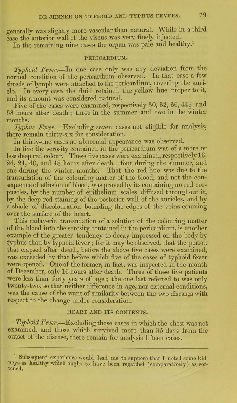 generally was slightly more vascular than natural. While in a third case the anterior wall of the viscus was veiy finely injected. In the remaining nine cases the organ was pale and healthy.^ PERICARDIUM. Typlioid Fever.—In one case only was any deviation from the normal condition of the pericardium observed. In that case a few shreds of lymph were attached to the pericardium, covering the auri- cle. In every case the fluid retained the yellow hue proper to it, and its amount was considered natural. Five of the cases were examined, respectively 30, 32, 36, 44^, and 58 hours after death; three in the summer and two in the winter months. Typhus Fever.—Excluding seven cases not eligible for analysis, there remain thirty-six for consideration. In thirty-one cases no abnormal appearance was observed. In five the serosity contained in the pericardium was of a more or less deep red colour. These five cases were examined, respectively 16, 24, 24, 40, and 48 hours after death : four during the summer, and one during the winter, months. That the red hue was due to the transudation of the colouring matter of the blood, and not the con- sequence of efiusion of blood, was proved by its containing no red cor- puscles, by the number of epithelium scales diffused throughout it, by the deep red staining of the posterior wall of the auricles, and by a shade of discolouration bounding the edges of the veins coui'sing over the surface of the heart. This cadaveric transudation of a solution of the colouring matter of the blood into the serosity contained in the pericardium, is another example of the greater tendency to decay impressed on the body by typhus than by typhoid fever; for it may be observed, that the period that elapsed after death, before the above five cases were examined, was exceeded by that before which five of the cases of typhoid fever were opened. One of the former, in fact, was inspected in the month of December, only 16 hours after death. Three of these five patients were less than forty years of age ; the one last referred to was only twenty-two, so that neither difference in age, nor external conditions, was the cause of the want of similarity between the two diseases with respect to the change under consideration. HEART AND ITS CONTENTS. Typlioid Fever.—Excluding those cases in which the chest was not examined, and those which survived more than 35 days from the outset of the disease, there remain for analysis fifteen cases. 1 Subsequent experience would lead me to suppose that I noted some kid- neys as healthy which ought to have been regarded (comparatively) as sof- tened.