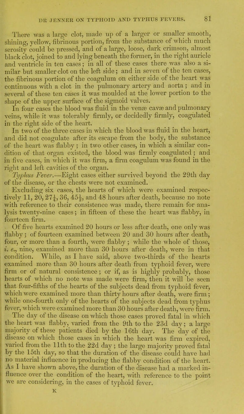 There was a large clot, made up of a larger or smaller smooth, shinuig, yellow, fibrinous portion, from the substance of which much serosity could be pressed, and of a large, loose, dark crimson, almost black clot, joined to and lying beneath the former, in the right auricle and ventricle in ten cases; in all of these cases there was also a si- milar but smaller clot on the left side; and in seven of the ten cases, the fibrinous portion of the coagulum on either side of the heart was continuous with a clot in the pulmonary artery and aorta ; and in several of these ten cases it was moulded at the lower portion to the shape of the upper surface of the sigmoid valves. In four cases the blood was fluid in the venge cavte and pulmonary veins, while it was tolerably firmly, or decidedly firmly, coagulated in the right side of the heart. In two of the three cases in which the blood was fluid in the heart, and did not coagulate after its escape from the body, the substance of the heart was flabby; in two other cases, in which a similar con- dition of that organ existed, the blood was firmly coagulated ; and in five cases, in which it was firm, a firm coagulum was found in the right and left cavities of the organ. Typhus Fever.—Eight cases either survived beyond the 29th day of the disease, or the chests were not examined. Excluding six cases, the hearts of which were examined respec- tively 11, 20,27^, 36, 45^, and 48 hours after death, because no note with reference to their consistence was made, there remain for ana- lysis twenty-nine cases; in fifteen of these the heart was flabby, in fourteen firm. Of five hearts examined 20 hours or less after death, one only was flabby; of fourteen examined between 20 and 30 hours after death, four, or more than a fourth, were flabby; while the whole of those, i. e., nine, examined more than 30 hours after death, were in that I condition. While, as I have said, above two-thirds of the hearts examined more than 30 hours after death from typhoid fever, were firm or of natural consistence; or if, as is highly probably, those hearts of which no note was made were firm, then it will be seen that four-fifths of the hearts of the subjects dead fi'om typhoid fever, which were examined more than thirty hours after death, were firm; I while one-fourth only of the hearts of the subjects dead from typhus ! fever, which were examined more than 30 hours after death, Avere firm. The day of the disease on which those cases proved fatal in which the heart was flabby, varied fi-ora the 9th to the 23d day; a large ! majority of these patients died by the 16th day. The day of the ■ disease on which those cases in which the heart was firm expired, varied from the 11th to the 22d day ; the large majority proved fatal by the 15th day, so that the duration of the disease could have had no material influence in producing the flabby condition of the lieart. As I have shown above, the duration of the disease had a marked in- fluence over the condition of the heart, with reference to the point we are considering, in the cases of typhoid fever. K