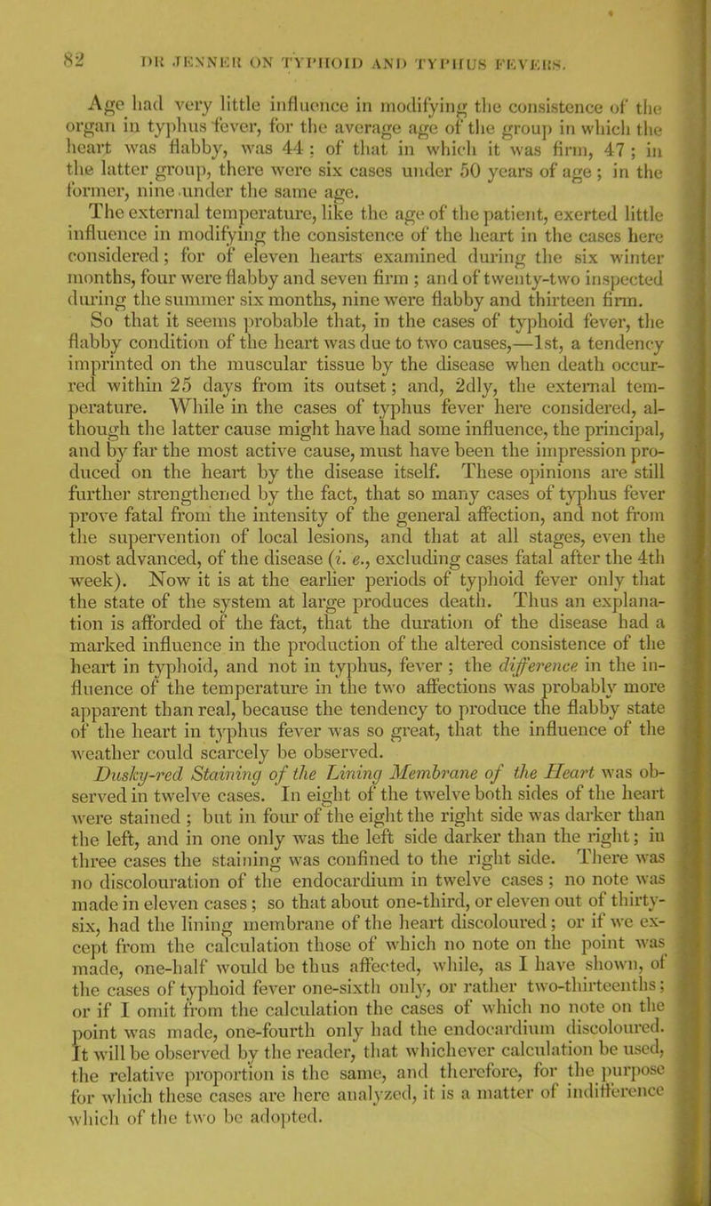 Age had very little influence in modifyini^ the consistence of tl)( organ in typhus fever, for the average age of the group in which the heart was flabby, was 44 : of tliat in which it was firm, 47 ; in the latter group, there wore six cases under 50 years of age; in the former, nine under the same age. The external temperature, like the age of the patient, exerted little influence in modifynig the consistence of the lieart in the cases here considered; for of eleven hearts examined during the six winter months, four were flabby and seven firm ; and of twenty-two inspected diu'ing the summer six months, nine were flabby and thirteen firm. So that it seems probable that, in the cases of typhoid fever, tiie flabby conditicm of the heart was due to two causes,—1st, a tendency imprinted on the muscular tissue by the disease when death occur- red within 25 days from its outset; and, 2dly, the external tem- perature. While in the cases of typhus fever here considered, al- though the latter cause might have had some influence, the principal, and by far the most active cause, must have been the impression pro- duced on the heart by the disease itself. These opinions are still further strengthened by the fact, that so many cases of typhus fever prove fatal from the intensity of the general affection, and not from the supervention of local lesions, and that at all stages, even the most advanced, of the disease (i. e., excluding cases fatal after the 4th week). Now it is at the earlier periods of typhoid fever only that the state of the system at large produces death. Thus an explana- tion is afforded of the fact, that the duration of the disease had a marked influence in the production of the altered consistence of the heart in typhoid, and not in typhus, fever ; the difference in the in- fluence of the temperature in the two affections was probably more apparent than real, because the tendency to produce the flabby state of the heart in typhus fever was so great, that the influence of the weather could scarcely be observed. Dushy-red Staining of the Lining Membrane of the Heart was ob- served in twelve cases. In eight of the twelve both sides of the heart were stained ; but in four of the eight the right side was darker than the lefl, and in one only was the left side darker than the right; in three cases the staining was confined to the right side. There was no discolouration of the endocardium in twelve cases ; no note was made in eleven cases ; so that about one-third, or eleven out of thirt\ - six, had the lining membrane of the heart discoloured; or if we ex- cept from the calculation those of which no note on the point wa- made, one-half would be thus affected, while, as I have shown, ol the cases of typhoid fever one-sixth only, or rather two-thirteenths: or if I omit from the calculation the cases of which no note on the point was made, one-fourth only had the endocardium discoloured. It will be observed by the reader, that whichever calculation be used, the relative proportion is the same, aiul therefore, for the jnu-poso for which these cases are here analyzed, it is a matter of indiflerenci' which of the two be adopted.