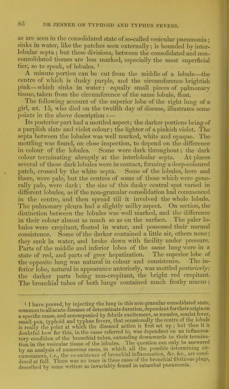 as are seen in tlie consolidated state of so-called vesicular pneinnouia; sinks in water, like tiie patches seen externally; is bounded by inter- lobular septa; but these divisions, between the consolidated and non- consolidated tissues are less marked, especially the most superficial tier, so to speak, of lobules. * A minute portion can be cut from the middle of a lobule—the centre of which is dusky pui'ple, and the circumference brightish pink—which sinks in water; equally small pieces of pulmonaiy tissue, taken from the circumference of the same lobule, float. The following account of the superior lobe of the right lung of a girl, aet. 15, who died on the twelfth day of disease, illustrates some points in the above description : — Its posterior part had a mottled aspect; the darker portions being of a purplish slate and violet colour; the lighter of a pinkish violet. The septa between the lobules was well marked, white and opaque. The mottling was found, on close inspection, to depend on the difference in colour of the lobules. Some were dark throughout; the dark colour terminating abruptly at the intei'lobular septa. At places several of these dark lobules were in contact, forming a deep-coloured patch, crossed by the white septa. Some of the lobules, here and there, were pale, but the centres of some of those which were gene- rally pale, were dark; the size of this dusky central spot varied in different lobules, as if the non-granular consolidation had commenced in the centre, and then spread till it involved the whole lobule. The pulmonary pleura had a slightly milky aspect. On section, the distinction between the lobules was well marked, and the difference in their colour almost as much so as on the surface. The paler lo- bules were crepitant, floated in water, and possessed their normal consistence. Some of the darker contained a little air, others none ; they sank in water, and broke down with facility under pressure. Parts of the middle and inferior lobes of the same lung were in a state of red, and parts of grey hepatization. The superior lobe of the opposite lung was natural in colour and consistence. The in- ferior lobe, natural in appearance anteriorly, was mottled posteriorh/; the darker parts being non-crepitant, the bright red crepitant. The bronchial tubes of both lungs contained much frothy mucus ; 1 I have proved, by injecting the lung in this non-granular consolidated stete, common to all acute diseases of determinateduration, dependent fortheiroriginon a sjiecific cause, and accompanied by febrile excitement, as measles, scarlet fever, small-pox, typhoid and typhus fevers, that occasionally the centre of the lobule is really the point at which the diseased action is first set up ; but then it is doubtful how far this, in the cases referred to, Avas dependent on an iiiflanima- tory condition of the bronchial tubes, extending downwards to their tennina- tiori in the vesicular tissue of the lobules. The question can only be answered by an analysis of numerous cases, in which all the possible determining cir- cumstances, i.e., the co-existence of broncbial inflammation, Sec. Sec, are consi- dered at full. There was no trace in these cases of the bronchial filn-innus plugs, described by some Avriters as invariably found in catarrhal pneumonia.