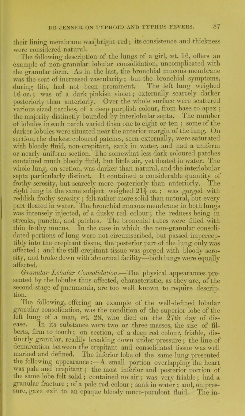 tlieir lining membrane was'^bright red; its consistence and thickness were considered natural. The following description of the lungs of a girl, set. 16, offers an example of non-granular lobular consolidation, uncomplicated with the granular form. As in the last, the bronchial mucous membrane was the seat of increased vascularity; but the bronchial symptoms, dm-ing life, had not been prominent. The left lung weighed 16 oz.; was of a dark pinkish violet; externally scarcely darker posteriorly than anteriorly. Over the whole surface were scattered various sized patches, of a deep purplish colour, from base to apex ; the majority distinctly bounded by interlobular septa. The number of lobules in each patch varied from one to eight or ten ; some of the darker lobules were situated near the anterior margin of the lung. On section, the darkest coloured patches, seen externally, Avere saturated with bloody fluid, non-crepitant, sank in water, and had a uniform or nearly uniform section. The somewhat less dark coloured patches contained much bloody fluid, but little air, yet floated in water. The whole lung, on section, was darker than natui'al, and the interlobular septa particularly distinct. It contained a considerable quantity of frothy serosity, but scarcely more posteriorly than anteriorly. The right lung in the same subject weighed 21|^ oz.; was gorged with reddish frothy serosity ; felt rather moi'e solid than natural, but every })art floated in water. The bronchial mucous membrane in both lungs was intensely injected, of a dusky red colour; the redness being in streaks, punctas, and patches. The bronchial tubes were filled with thin frothy mucus. In the case in which the non-granular consoli- dated portions of lung were not circumscribed, but passed impercep- tibly into the crepitant tissue, the posterior part of the lung only was affected ; and the still crepitant tissue was gorged with bloody sero- sity, and bi-oke down with abnormal facility—both lungs were equally affected. Granular Lohular Consolidation.—The physical appearances pre- sented by the lobules thus affected, characteristic, as they are, of the second stage of pneumonia, are too weU known to require descri|> tion. The following, offering an example of the well-defined lobular granular consolidation, was the condition of the superior lobe of the left lung of a man, set. 28, who died on the 27th day of dis- ease. In its substance were two or three masses, the size of fil- berts, firm to touch; on section, of a deep red colour, friable, dis- tinctly granular, readily breaking down under pressure ; the line of demarcation between the crepitant and consolidated tissue Avas well marked and defined. The inferior lobe of the same lung presented the foliovN'ing appearance:—A small portion overlapping the lieai-t was pale and crepitant ; the most inferior and posterior portion of the same lobe felt solid ; contained no air ; was very friable ; had a graimlar fracture ; of a pale red colour; sank in water ; and, on pres- sure, gave exit to an opaque bloody nuico-purulent fluid. The in-