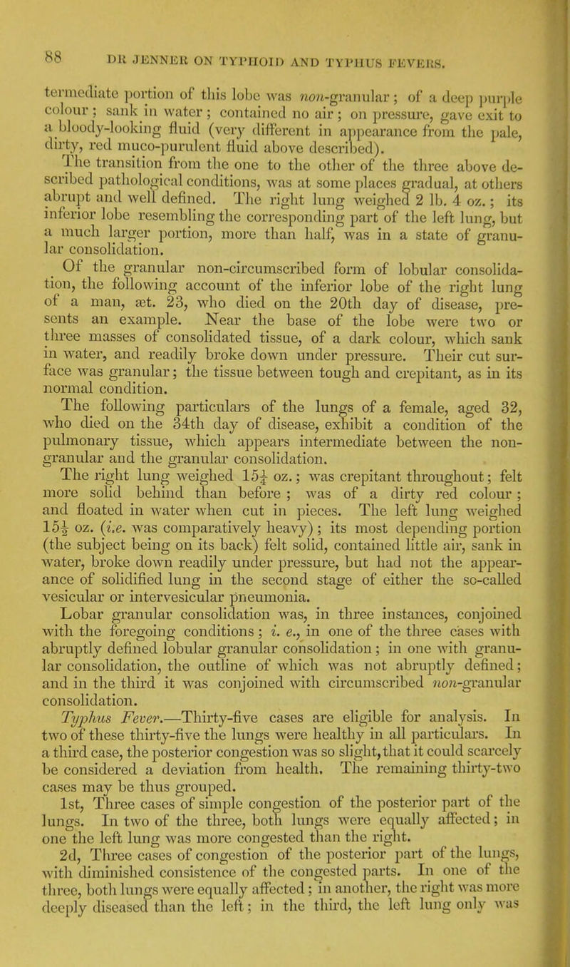 termodiate portion of this lobe was ?ion-graiiu]ar; of a deep ])ui-ple colour ; sank in water ; contained no air ; on pressure, gave exit to Ji bloody-looking fluid (very different in appearance from the pale, dirty, red muco-purulent fluid above described). The transition from the one to the other of the three above de- scribed pathological conditions, was at some places gradual, at others abrupt and well defined. The right lung weighed 2 lb. 4 oz.; its inferior lobe resembling the corresponding part of the left lung, but a much larger portion, more than half, was in a state of granu- lar consolidation. Of the granular non-circumscribed form of lobular consolida- tion, the following account of the inferior lobe of the right lung of a man, ajt. 23, who died on the 20th day of disease, pre- sents an example. Near the base of the lobe were two or three masses of consoHdated tissue, of a dark colour, which sank in water, and readily broke down under pressure. Their cut sur- face was granular; the tissue between tough and crepitant, as in its normal condition. The following particulars of the lungs of a female, aged 32, who died on the 34th day of disease, exhibit a condition of the pulmonary tissue, which appears intermediate between the non- granular and the granular consolidation. The right lung weighed 15;^ oz.; was crepitant throughout; felt more solid behind than before ; was of a dirty red colom'; and floated in water when cut in pieces. The left lung M'eighed 15^ oz. (i.e. was comparatively heavy) ; its most depending portion (the subject being on its back) felt solid, contained little air, sank in Avater, broke down readily under pressure, but had not the appear- ance of solidified lung in the second stage of either the so-called vesicular or intervesicular pneumonia. Lobar granular consolidation was, in three instances, conjoined with the foregoing conditions; i. e., in one of the three cases with abruptly defined lobular granular consolidation; in one with granu- lar consolidation, the outline of which was not abruptly defined; and in the third it was conjoined vnth. circumscribed Jio/i-granular consolidation. Typhus Fever.—Thirty-five cases are eligible for analysis. In two of these thirty-five the lungs were healthy in all particulars. In a third case, the posterior congestion was so slight, that it could scarcely be considered a deviation from health. The remaining thirty-two cases may be thus grouped. 1st, Three cases of simple congestion of the posterior part of the lungs. In two of the three, both lungs were equally affected; in one the left lung was more congested than the right. 2d, Three cases of congestion of the posterior part of the lungs, with diminished consistence of the congested parts. In one of tlie three, both lungs were equally affected; in another, the right was more deeply diseased than the left; in the third, the left lung only was