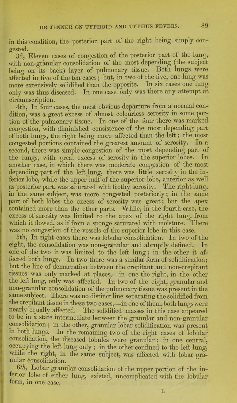 in this condition, the posterior part of the right being simply con- gested. 3d, Eleven cases of congestion of the posterior part of the lung, with non-granular consolidation of the most depending (the subject being on its back) layer of pulmonary tissue. Both lungs were affected in five of the ten cases; but, in two of the five, one lung was more extensively solidified than the opposite. In six cases one lung only was thus diseased. In one case only was there any attempt at circumscription. 4th, In four cases, the most obvious departure from a normal con- dition, was a great excess of almost colourless serosity in some por- tion of the pulmonary tissue. In one of the four there was marked congestion, with diminished consistence of the most depending pai't of both lungs, the right being more affected than the left; the most congested portions contained the greatest amount of serosity. In a second, there was simple congestion of the most depending part of the lungs, wnth great excess of serosity in the superior lobes. In another case, in which there was moderate congestion of the most depending part of the left lung, there was little serosity in the in- ferior lobe, wliile the upper half of the superior lobe, anterior as well as posterior part, was saturated with frothy serosity. The right lung, m the same subject, was more congested posteriorly; in the same part of both lobes the excess of serosity was great; but the apex contained more than the other parts. While, in the fourth case, the excess of serosity was limited to the apex of the right lung, from which it flowed, as if from a sponge saturated with moisture. There - was no congestion of the vessels of the superior lobe in this case. 5th, In eight cases there was lobular consolidation. In two of the eight, the consolidation was non-granular and abruptly defined. In one of the two it was hmited to the left lung; in the other it af- fected both lungs. In two there was a similar form of solidification; but the line of demarcation between the crepitant and non-crepitant tissues was only marked at places,—in one the right, in the other the left lung, only was affected. In two of the eight, granular and non-granular consoHdation of the pulmonary tissue was present in the same subject. There was no distinct line separating the solidified from the crepitant tissue in these two cases,—in one of them, both lungs were nearly equally affected. The solidified masses in this case appeared to be in a state intermediate between the granular and non-granular consolidation ; in the other, granular lobar solidification was present in both lungs. In the remaining two of the eight cases of lobular consoHdation, the diseased lobules were gi-anular; in one central, occupying the left lung only ; in the other confined to the left lung, while the right, in the same subject, was affected with lobar gra- nular consolidation. Qth, Lobar granular consolidation of the upper portion of the in- ferior lobe of either lung, existed, uncomplicated with the lobular form, in one case.