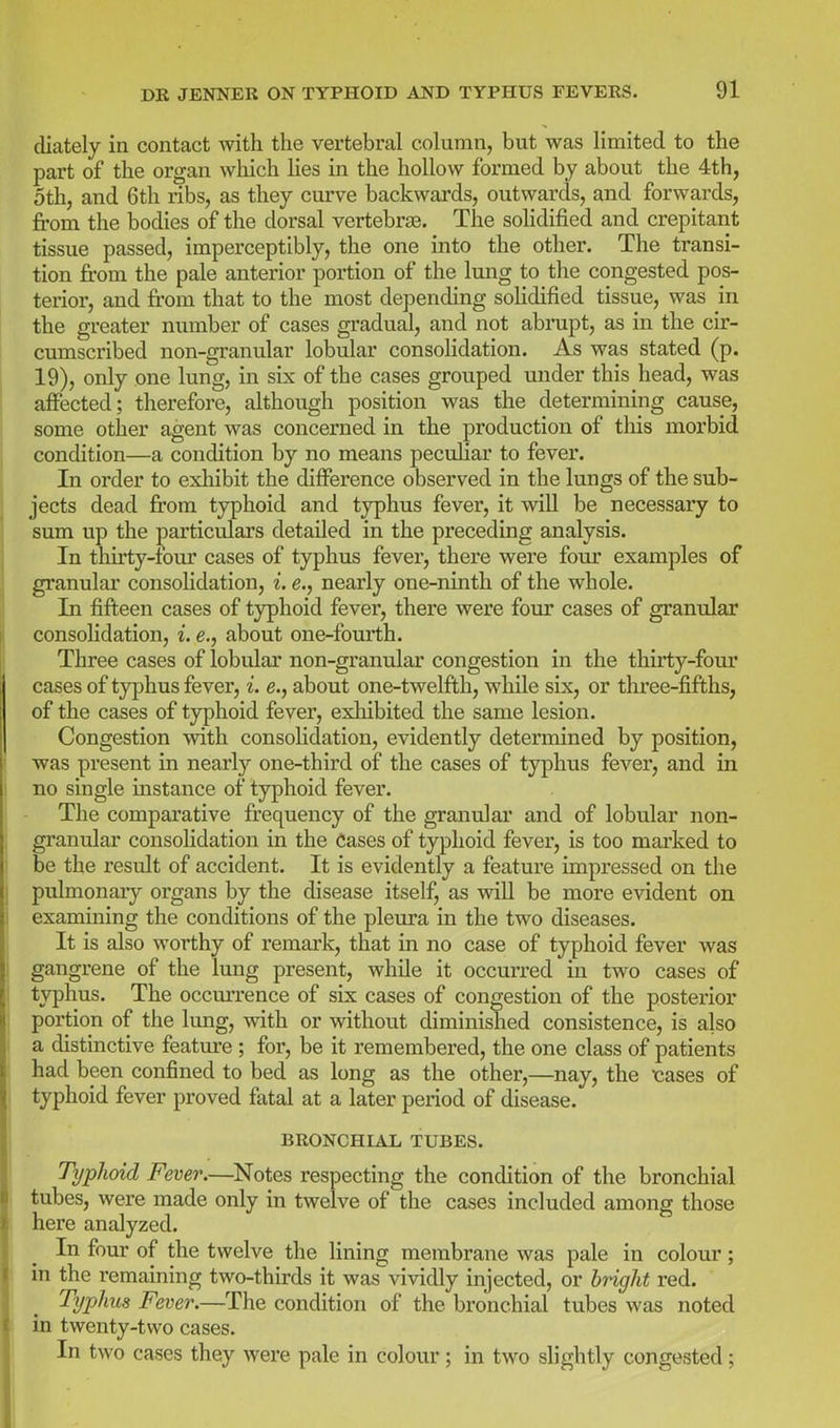 diately in contact with the vertebral column, but was limited to the part of the organ which lies in the hollow formed by about the 4th, 5th, and 6th ribs, as they curve backwai'ds, outwards, and forwards, jfrom the bodies of the dorsal vertebrae. The solidified and crepitant tissue passed, imperceptibly, the one into the other. The transi- tion from the pale anterior portion of the lung to the congested pos- terior, and from that to the most depending soHdified tissue, was in the greater number of cases gradual, and not abrupt, as in the cir- cumscribed non-granular lobular consolidation. As was stated (p. 19), only one lung, in six of the cases grouped under this head, was affected; therefore, although position was the determining cause, some other agent was concerned in the production of this morbid condition—a condition by no means peculiar to fever. In order to exliibit the difference observed in the lungs of the sub- jects dead from typhoid and typhus fever, it will be necessary to sum up the particulars detailed in the preceding analysis. In thirty-tour cases of typhus fever, there were four examples of granular consohdation, i. e., nearly one-ninth of the whole. In fifteen cases of typhoid fever, there were four cases of granular consohdation, i. e., about one-fourth. Three cases of lobular non-granular congestion in the thirty-four cases of typhus fever, i. e., about one-twelfth, while six, or three-fifths, of the cases of typhoid fever, exhibited the same lesion. Congestion with consohdation, evidently determined by position, was present in nearly one-third of the cases of typhus fever, and in no single instance of typhoid fever. The comparative frequency of the granular and of lobular non- granular consolidation in the Cases of typhoid fever, is too mai'ked to be the result of accident. It is evidently a feature impressed on the pulmonary organs by the disease itself, as will be more evident on examining the conditions of the pleura in the two diseases. It is also worthy of remark, that in no case of typhoid fever was gangrene of the lung present, while it occurred in two cases of typhus. The occurrence of six cases of congestion of the posterior portion of the lung, with or without diminished consistence, is also a distinctive feature ; for, be it remembered, the one class of patients had been confined to bed as long as the other,—nay, the tiases of typhoid fever proved fatal at a later period of disease. BRONCHIAL TUBES. Typhoid Fever.—^Notes respecting the condition of the bronchial tubes, were made only in twelve of the cases included among those here analyzed. In four of the twelve the lining membrane was pale in colour; in the remaining two-thirds it was vividly injected, or b7Hght red. Typhus Fever.—The condition of the bronchial tubes was noted in twenty-two cases. In two cases they were pale in colour; in two slightly congested;