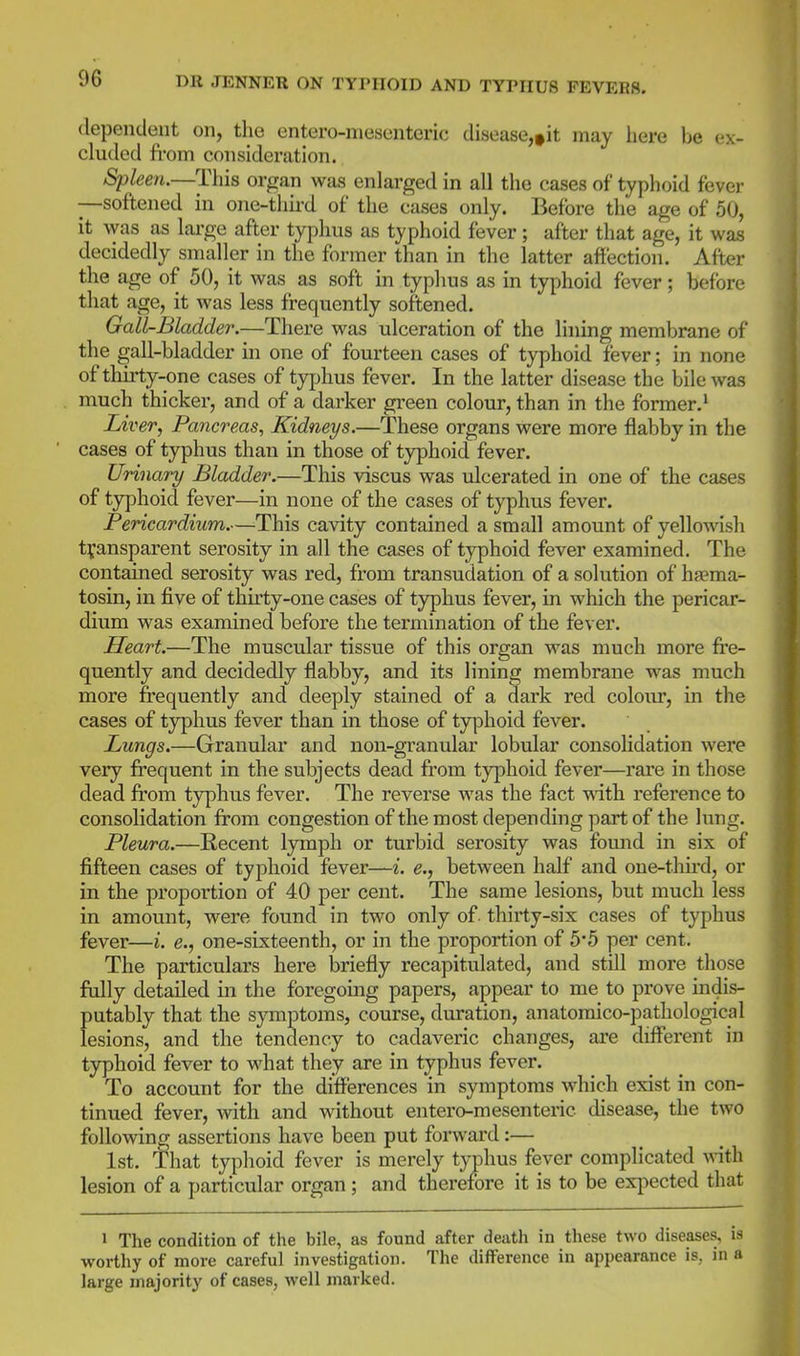 dependent on, the entero-mesenteric disease,»it may here be ex- cluded from consideration. Spleen.—This organ was enlarged in all the cases of typhoid fever —softened in one-third of the cases only. Before the age of 50, it was as lai'ge after typhus as typhoid fever; after that age, it was decidedly smaller in the former than in the latter affection. After the age of 50, it was as soft in typhus as in typhoid fever; before that age, it was less frequently softened. Gall-Bladder.—There was ulceration of the lining membrane of the gall-bladder in one of fourteen cases of typhoid fever; in none of thirty-one cases of typhus fever. In the latter disease the bile was much thicker, and of a darker green colour, than in the former.' Liver, Pancreas^ Kidneys.—These organs were more flabby in the cases of typhus than in those of typhoid fever. Urinary Bladder.—This viscus was ulcerated in one of the cases of t3rphoid fever—in none of the cases of typhus fever. Pericardium.—This cavity contained a small amount of yellowish transparent serosity in all the cases of typhoid fever examined. The contained serosity was red, from transudation of a solution of haema- tosin, in five of thirty-one cases of typhus fever, in which the pericar- dium was examined before the termination of the fever. Heart.—The muscular tissue of this organ was much more fre- quently and decidedly flabby, and its lining membrane was much more frequently and deeply stained of a dark red colour, in the cases of typhus fever than in those of typhoid fever. Lungs.—Granular and non-granular lobular consolidation were very frequent in the subjects dead from typhoid fever—rare in those dead from typhus fever. The reverse was the fact ^dth reference to consolidation from congestion of the most depending part of the lung. Pleura.—Recent lymph or turbid serosity was found in six of fifteen cases of typhoid fever—i. e., between half and one-third, or in the proportion of 40 per cent. The same lesions, but much less in amount, were found in two only of. thirty-six cases of typhus fever—i. e., one-sixteenth, or in the proportion of 5*5 per cent. The particulars here briefly recapitulated, and still more those fully detailed in the foregoing papers, appear to me to prove indis- putably that the symptoms, course, dviration, anatomico-pathological lesions, and the tendency to cadaveric changes, are different in typhoid fever to what they are in typhus fever. To account for the differences in symptoms which exist in con- tinued fever, with and without entero-mesenteric disease, the two following assertions have been put forward:— 1st. That typhoid fever is merely typhus fever complicated with lesion of a particular organ; and therefore it is to be exj^ected that 1 The condition of the bile, as found after death in these two diseases, is worthy of more careful investigation. The difference in appearance is, in a large majority of cases, well marked.