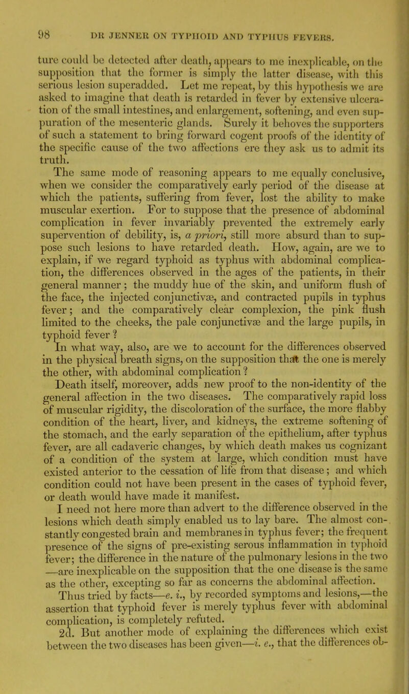 ture could be detected after death, apnears to me inexplicable, on the supposition that the former is simply the latter disease, with this serious lesion superadded. Let me repeat, by this hypotliesis we are asked to imagine that death is retarded in fever by extensive ulcera- tion of the small intestines, and enlargement, softening, and even sup- puration of the mesenteric glands. Surely it behoves the supporters of such a statement to bring forward cogent proofs of the identity of the specific cause of the two affections ere tliey ask us to admit its truth. The same mode of reasoning appears to me equally conclusive, when we consider the comparatively early period of the disease at which the patients, suffering from fevex', lost the ability to make muscular exertion. For to suppose that the presence of abdominal complication in fever invariably prevented the extremely early supervention of debility, is, a 'priori^ still more absux'd than to sup- pose such lesions to have retarded death. How, again, are Ave to explain, if we regard typhoid as typhus with abdominal complica- tion, the diflFerences observed in the ages of the patients, in their general manner: the muddy hue of the skin, and uniform flush of the face, the injected conjunctive, and contracted pupils in typhus fever; and the comparatively clear complexion, the pink flush limited to the cheeks, the pale conjunctivae and the large pupils, in typhoid fever % In what way, also, are we to account for the differences observed in the physical breath signs, on the supposition thtft the one is merely the other, with abdominal complication % Death itself, moreover, adds new proof to the non-identity of the general affection in the two diseases. The comparatively rapid loss of musculai' rigidity, the discoloration of the surface, the more flabby condition of the heart, liver, and kidneys, the extreme softening of the stomach, and the early separation of the epithelium, after typhus fever, are all cadaveric changes, by which death makes us cognizant of a condition of the system at large, which condition must have existed anterior to the cessation of life from that disease ; and which condition could not have been present in the cases of typhoid fever, or death would have made it manifest. I need not here more than advert to the difference observed in the lesions which death simply enabled us to lay bare. The almost con- stantly congested brain and membranes in typhus fever; the frequent presence of the signs of pre-existing serous inflammation in typhoid fever; the difference in the nature of the pulmonaiy lesions in the two are inexplicable on the supposition that the one disease is the same as the other, excepting so far as concerns the abdominal affection. Thus tried by facts—e. i., by recorded symptoms and lesions,--the assertion that typhoid fever is merely typhus fever with abdominal complication, is completely refuted. 2d. But another mode of explaining the differences Avhich exist between the two diseases has been given—i. e., that the differences ol-