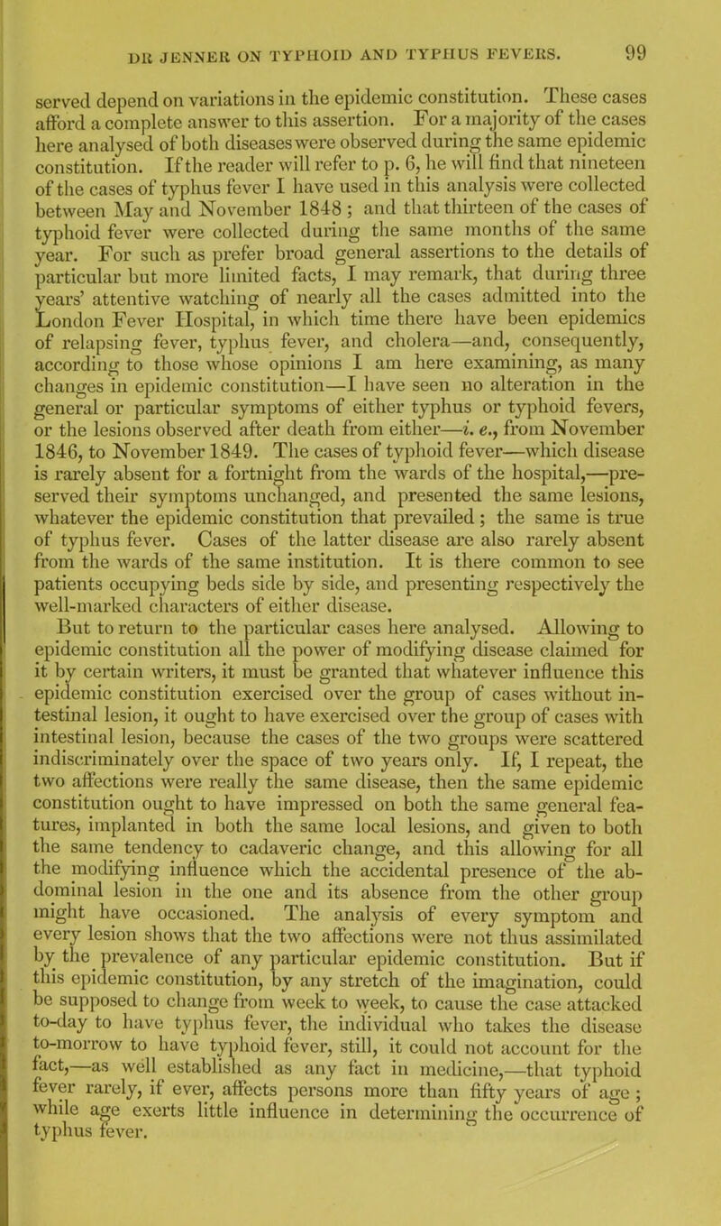 served depend on variations in the epidemic constitution. These cases afford a complete answer to tliis assertion. For a majority of the cases here analysed of both diseases were observed during the same epidemic constitution. If the reader will refer to p. 6, he will find that nineteen of the cases of typhus fever I have used in this analysis were collected between May and November 1848 ; and that thirteen of the cases of tyjDhoid fever were collected during the same months of the same year. For such as prefer broad general assertions to the details of particular but more limited facts, I may remark, that during three years' attentive watching of nearly all the cases admitted into the London Fever Hospital, in which time there have been epidemics of relapsing fever, typhus fever, and cholera—and, consequently, according to those whose opinions I am here examining, as many changes in epidemic constitution—I have seen no alteration in the general or particular symptoms of either typhus or typhoid fevers, or the lesions observed after death from either—i. e., from November 1846, to November 1849. The cases of typhoid fever—which disease is rarely absent for a fortnight from the wards of the hospital,—pre- served their symptoms unchanged, and presented the same lesions, whatever the epidemic constitution that prevailed; the same is true of typhus fever. Cases of the latter disease are also rarely absent from the wards of the same institution. It is there common to see patients occupying beds side by side, and presenting respectively the well-marked characters of either disease. But to return to the particular cases here analysed. Allowing to epidemic constitution all the power of modifying disease claimed for it by certain writers, it must be granted that whatever influence this epidemic constitution exercised over the group of cases without in- testinal lesion, it ought to have exercised over the group of cases with intestinal lesion, because the cases of the two groups were scattered indiscriminately over the space of two years only. If, I repeat, the two affections were really the same disease, then the same epidemic constitution ought to have impressed on both the same general fea- tures, implanted in both the same local lesions, and given to both the same tendency to cadaveric change, and this allowing for all the modifying influence which the accidental presence of the ab- dominal lesion in the one and its absence from the other group might have occasioned. The analysis of every symptom and every lesion shows that the two affections were not thus assimilated by the^ prevalence of any particular epidemic constitution. But if this epidemic constitution, by any stretch of the imagination, could be supposed to change from week to week, to cause the case attacked to-day to have tyi)hus fever, the individual who takes the disease to-morrow to have typhoid fever, still, it could not account for the fact,—as well established as any fact in medicine,—that typhoid fever rarely, if ever, affects persons more than fifty years of age ; while a^e exerts little influence in determining the occurrence of typhus fever.