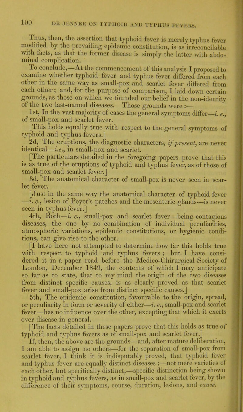 Thus, then, the assertion that typlioid fever is merely typhus fever modified by the prevailing epidemic constitution, is as irrecoiicilabie with facts, as that the former disease is simply the latter with abdo- minal complication. To conclude,—At the commencement of this analysis I proposed to examine whether typhoid fever and typhus fever dilfered from each other in the same way as small-pox and scarlet fever differed from each other; and, for the purpose of comparison, I laid down certain grounds, as those on which v^^e founded our belief in the non-identity of the two last-named diseases. Those grounds were :— 1st, In the vast majority of cases the general symptoms differ—i. e., of small-pox and scarlet fever. [This holds equally true with respect to the general symptoms of typhoid and typhus fevers.] 2d, The eruptions, the diagnostic characters, if present, are never identical—i.e., in small-pox and scarlet. [The particulars detailed in the foregoing papers prove that this is as true of the eruptions of tj^phoid and typhus fever, as of those of small-pox and scarlet fever.] 3d, The anatomical character of small-pox is never seen in scar- let fever. [Just in the same way the anatomical character of typhoid fever —i. e., lesion of Peyer's patches and the mesenteric glands—is never seen in typhus fever.] 4th, Both—i. e., small-pox and scarlet fever—being contagious diseases, the one by no combination of individual peculiarities, atmospheric variations, epidemic constitutions, or hygienic condi- tions, can give rise to the other. [I have here not attempted to determine how far this holds true with respect to typhoid and typhus fevers ; but I have consi- dered it in a paper read before the Medico-Chirurgical Society of London, December 1849, the contents of which I may anticipate so far as to state, that to my mind the origin of the two diseases from distinct specific causes, is as clearly proved as that scarlet fever and small-pox arise from distinct specific causes.] 5th, The epidemic constitution, favourable to the origin, spread, or peculiarity in form or severity of either—i. e., small-pox and scarlet fever—has no influence over the other, excepting that which it exerts over disease in general. [The facts detailed in these papers prove that this holds as true of typhoid and typhus fevers as of small-pox and scarlet fever.] If, then, the above are the grounds—and, after mature deliberation, I am able to assign no others—for the separation of small-pox from scarlet fever, I think it is indisputably proved, that tyi)hoid fever and typhus fever are equally distinct diseases ;—not mere varieties of each other, but specifically distinct,—specific distinction being shown in typhoid and typhus fevers, as in small-pox and scarlet fcn er, by tln' difference of their symptoms, course, duration, lesions, and cause.