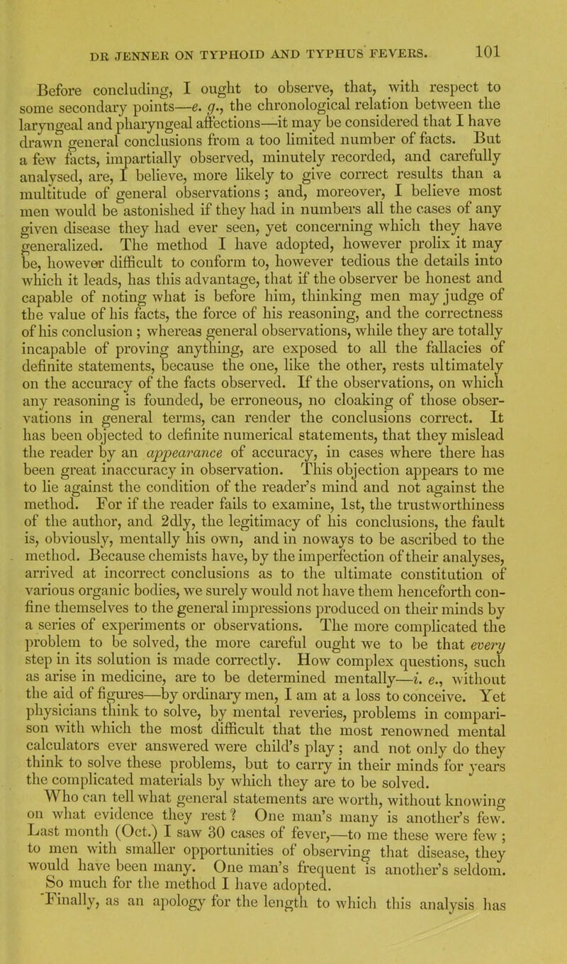 Before concluding, I ought to observe, that, with respect to some secondary points—e. g., the chronological relation between the laryngeal and pharyngeal affections—it may be considered that I have di-awn general conclusions from a too limited number of facts. But a few facts, impartially observed, minutely recorded, and carefully analysed, are, I believe, more likely to give correct results than a multitude of general observations; and, moreover, I believe most men would be astonished if they had in numbers all the cases of any given disease they had ever seen, yet concerning which they have generalized. The method I have adopted, however prolix it may be, however difficult to conform to, however tedious the details into which it leads, has this advantage, that if the observer be honest and capable of noting what is before him, thinking men may judge of the value of his facts, the force of his reasoning, and the correctness of his conclusion; whereas general observations, while they are totally incapable of proving anything, are exposed to all the fallacies of definite statements, because the one, like the other, rests ultimately on the accm'acy of the facts observed. If the observations, on which any reasoning is founded, be erroneous, no cloaking of those obser- vations in general terms, can render the conclusions correct. It has been objected to definite numerical statements, that they mislead the reader by an appearance of accuracy, in cases where there has been great inaccuracy in observation. This objection appears to me to lie against the condition of the reader's mind and not against the method. For if the reader fails to examine, 1st, the trustworthiness of the author, and 2dly, the legitimacy of his conclusions, the fault is, obviously, mentally his own, and in noways to be ascribed to the method. Because chemists have, by the imperfection of their analyses, arrived at incorrect conclusions as to the ultimate constitution of various organic bodies, we surely would not have them henceforth con- fine themselves to the general impressions produced on their minds by a series of experiments or observations. The more complicated the problem to be solved, the more careful ought we to he that every step in its solution is made correctly. How complex questions, such as arise in medicine, are to be determined mentally—i. e., without the aid of figm-es—by ordinary men, I am at a loss to conceive. Yet physicians think to solve, by mental reveries, problems in compari- son with which the most difficult that the most renowned mental calculators ever answered were child's play; and not only do they think to solve these problems, but to carry in their minds for years the complicated materials by which they are to be solved. Who can tell what general statements are worth, without knowing on what evidence they rest? One man's many is another's few. Last month (Oct.) I saw 30 cases of fever,—to me these were few ; to men with smaller opportunities of observing that disease, they would have been many. One man's frequent is another's seldom. So much for the method I have adopted. 'Finally, as an apology for the length to which this analysis has