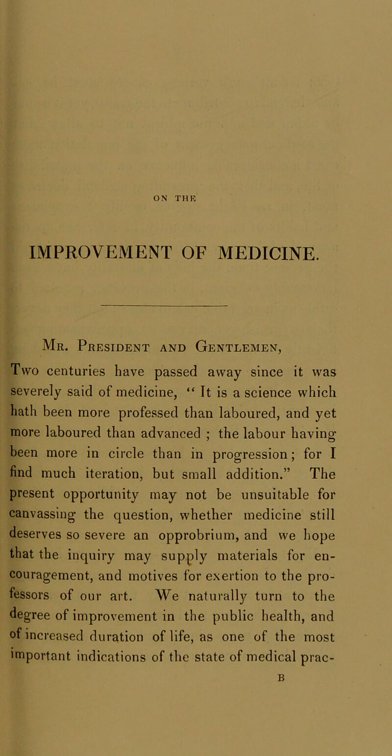 ON THK IMPROVEMENT OF MEDICINE. Mr. President and Gentlemen, Two centuries have passed away since it was severely said of medicine, “ It is a science which hath been more professed than laboured, and yet more laboured than advanced ; the labour having been more in circle than in progression; for I find much iteration, but small addition.” The present opportunity may not be unsuitable for canvassing the question, whether medicine still deserves so severe an opprobrium, and we hope that the inquiry may supply materials for en- couragement, and motives for exertion to the pro- fessors of our art. We naturally turn to the degree of improvement in the public health, and of increased duration of life, as one of the most important indications of the state of medical prac- B