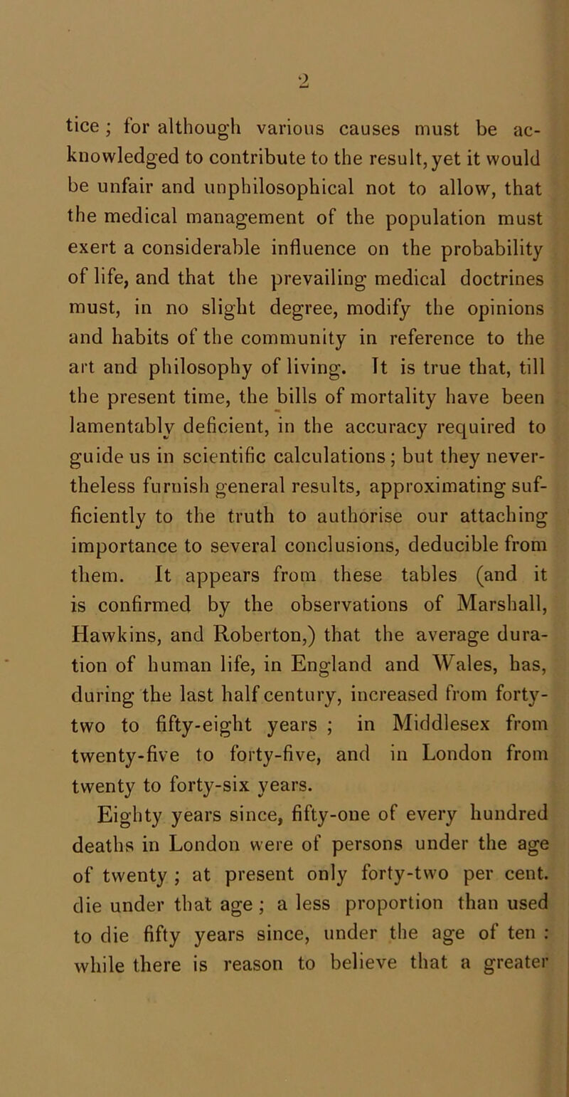 tice; for although various causes must be ac- knowledged to contribute to the result, yet it would be unfair and unphilosophical not to allow, that the medical management of the population must exert a considerable influence on the probability of life, and that the prevailing medical doctrines must, in no slight degree, modify the opinions and habits of the community in reference to the art and philosophy of living. It is true that, till the present time, the bills of mortality have been lamentably deficient, in the accuracy required to guide us in scientific calculations; but they never- theless furnish general results, approximating suf- ficiently to the truth to authorise our attaching importance to several conclusions, deducible from them. It appears from these tables (and it is confirmed by the observations of Marshall, Hawkins, and Roberton,) that the average dura- tion of human life, in England and Wales, has, during the last half century, increased from forty- two to fifty-eight years ; in Middlesex from twenty-five to forty-five, and in London from twenty to forty-six years. Eighty years since, fifty-one of every hundred deaths in London were of persons under the age of twenty ; at present only forty-two per cent, die under that age ; a less proportion than used to die fifty years since, under the age of ten : while there is reason to believe that a greater