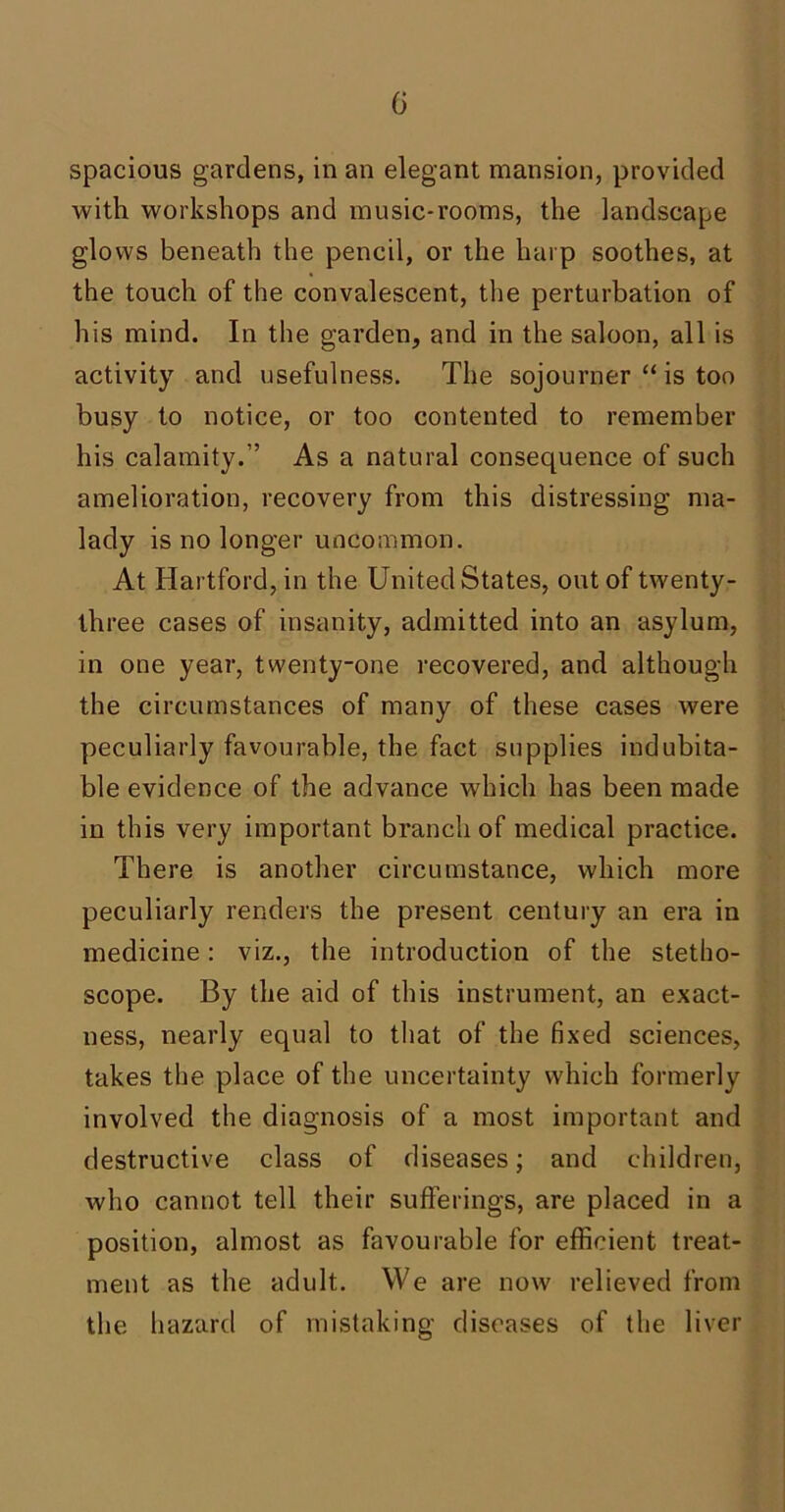 G spacious gardens, in an elegant mansion, provided with workshops and music-rooms, the landscape glows beneath the pencil, or the harp soothes, at the touch of the convalescent, the perturbation of his mind. In the garden, and in the saloon, all is activity and usefulness. The sojourner “ is too busy to notice, or too contented to remember his calamity.” As a natural consequence of such amelioration, recovery from this distressing ma- lady is no longer uncommon. At Hartford, in the United States, out of twenty- three cases of insanity, admitted into an asylum, in one year, twenty-one recovered, and although the circumstances of many of these cases were peculiarly favourable, the fact supplies indubita- ble evidence of the advance which has been made in this very important branch of medical practice. There is another circumstance, which more peculiarly renders the present century an era in medicine: viz., the introduction of the stetho- scope. By the aid of this instrument, an exact- ness, nearly equal to that of the fixed sciences, takes the place of the uncertainty which formerly involved the diagnosis of a most important and destructive class of diseases; and children, who cannot tell their sufferings, are placed in a position, almost as favourable for efficient treat- ment as the adult. We are now relieved from the hazard of mistaking diseases of the liver