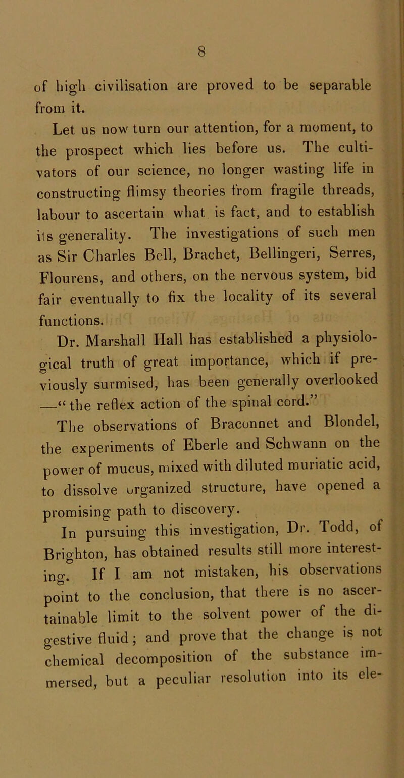 of high civilisation are proved to be separable from it. Let us now turn our attention, for a moment, to the prospect which lies before us. The culti- vators of our science, no longer wasting life in constructing flimsy theories from fragile threads, labour to ascertain what is fact, and to establish its generality. The investigations of such men as Sir Charles Bell, Brachet, Bellingeri, Serres, Flourens, and others, on the nervous system, bid fair eventually to fix the locality of its several functions. Dr. Marshall Hall has established a physiolo- gical truth of great importance, which if pre- viously surmised, has been generally overlooked “ the reflex action of the spinal cord.” The observations of Braconnet and Blondel, the experiments of Eberle and Schwann on the power of mucus, mixed with diluted muriatic acid, to dissolve organized structure, have opened a promising path to discovery. In pursuing this investigation, Dr. Todd, of Brighton, has obtained results still more interest- ing. If I am not mistaken, his observations point to the conclusion, that there is no ascer- tainable limit to the solvent power of the di- gestive fluid; and prove that the change is not chemical decomposition of the substance im- mersed, but a peculiar resolution into its ele-