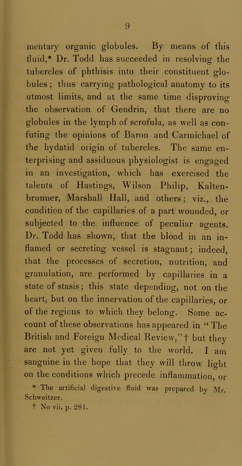 mentary organic globules. By means of this fluid,* Dr. Todd has succeeded in resolving the tubercles of phthisis into their constituent glo- bules ; thus carrying pathological anatomy to its utmost limits, and at the same time disproving the observation of Gendrin, that there are no globules in the lymph of scrofula, as well as con- futing the opinions of Baron and Carmichael of the hydatid origin of tubercles. The same en- terprising and assiduous physiologist is engaged in an investigation, which has exercised the talents of Hastings, Wilson Philip, Kalten- brunner, Marshall Hall, and others; viz., the condition of the capillaries of a part wounded, or subjected to the influence of peculiar agents. Dr. Todd has shown, that the blood in an in- flamed or secreting vessel is stagnant; indeed, that the processes of secretion, nutrition, and granulation, are performed by capillaries in a state of stasis; this state depending, not on the heart, but on the innervation of the capillaries, or of the regions to which they belong. Some ac- count of these observations has appeared in “ The British and Foreign Medical Review,”'f* but they are not yet given fully to the world. I am sanguine in the hope that they will throw light on the conditions which precede inflammation, or * The artificial digestive fluid was prepared by Mr. Schweitzer. t No vii. p. 281.