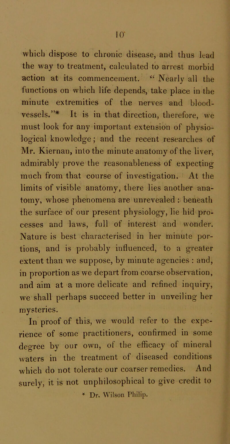 which dispose to chronic disease, and thus lead the way to treatment, calculated to arrest morbid action at its commencement. “ Nearly all the functions on which life depends, take place in the minute extremities of the nerves and blood- vessels.”* It is in that direction, therefore, we must look for any important extension of physio- logical knowledge; and the recent researches of Mr. Kiernan, into the minute anatomy of the liver, admirably prove the reasonableness of expecting much from that course of investigation. At the limits of visible anatomy, there lies another ana- tomy, whose phenomena are unrevealed : beneath the surface of our present physiology, lie hid pro- cesses and laws, full of interest and wonder. Nature is best characterised in her minute por- tions, and is probably influenced, to a greater extent than we suppose, by minute agencies : and, in proportion as we depart from coarse observation, and aim at a more delicate and refined inquiry, we shall perhaps succeed better in unveiling her mysteries. In proof of this, we would refer to the expe- rience of some practitioners, confirmed in some degree by our own, of the efficacy of mineral waters in the treatment of diseased conditions which do not tolerate our coarser remedies. And surely, it is not unphilosophical to give credit to * Dr. Wilson Philip.