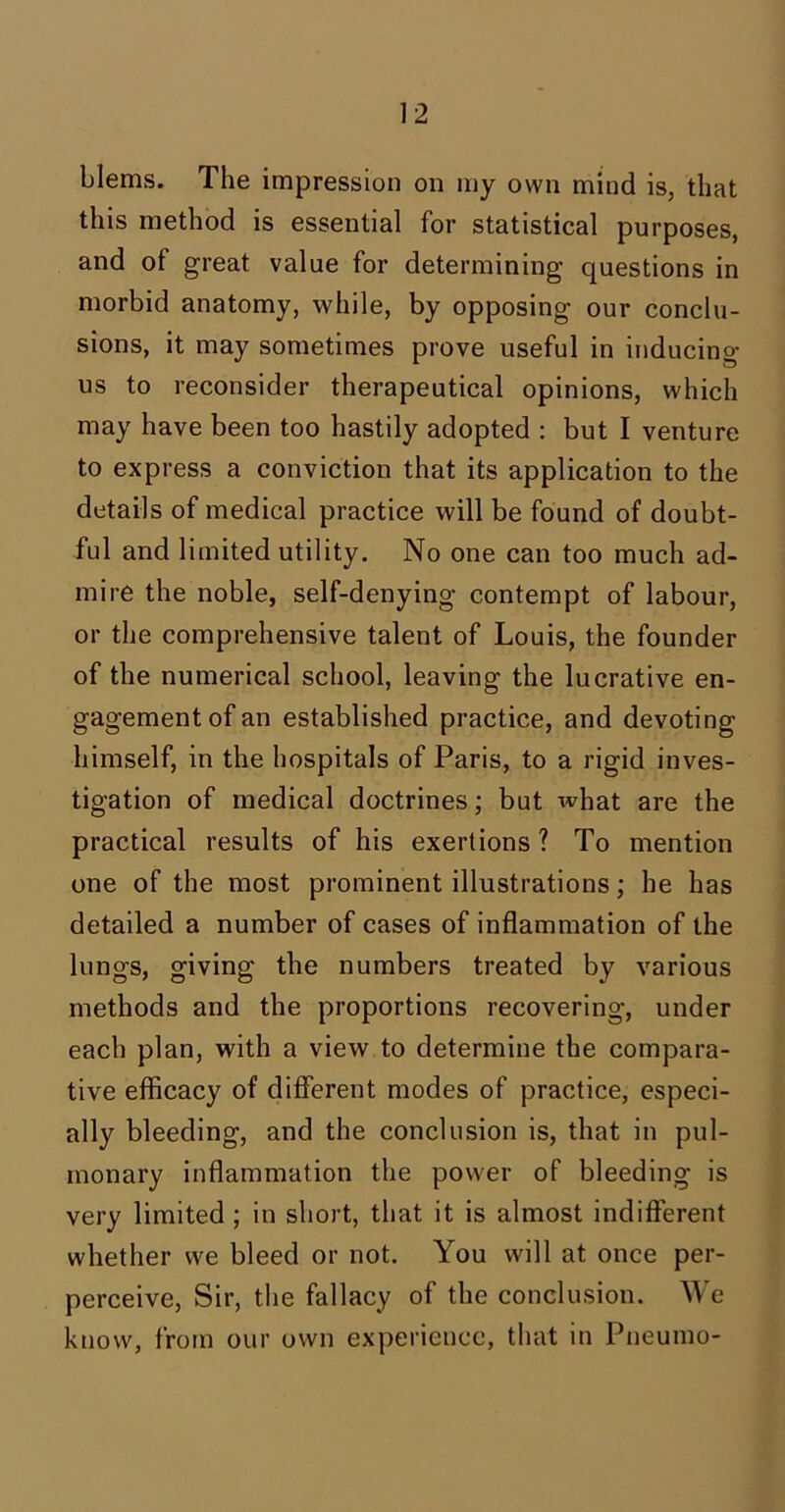 blems. The impression on my own mind is, that this method is essential for statistical purposes, and of great value for determining questions in morbid anatomy, while, by opposing our conclu- sions, it may sometimes prove useful in inducing us to reconsider therapeutical opinions, which may have been too hastily adopted : but I venture to express a conviction that its application to the details of medical practice will be found of doubt- ful and limited utility. No one can too much ad- mire the noble, self-denying contempt of labour, or the comprehensive talent of Louis, the founder of the numerical school, leaving the lucrative en- gagement of an established practice, and devoting himself, in the hospitals of Paris, to a rigid inves- tigation of medical doctrines; but what are the practical results of his exertions ? To mention one of the most prominent illustrations; he has detailed a number of cases of inflammation of the lungs, giving the numbers treated by various methods and the proportions recovering, under each plan, with a view to determine the compara- tive efficacy of different modes of practice, especi- ally bleeding, and the conclusion is, that in pul- monary inflammation the power of bleeding is very limited; in short, that it is almost indifferent whether we bleed or not. You will at once per- perceive, Sir, the fallacy of the conclusion. We know, from our own experience, that in Pneumo-