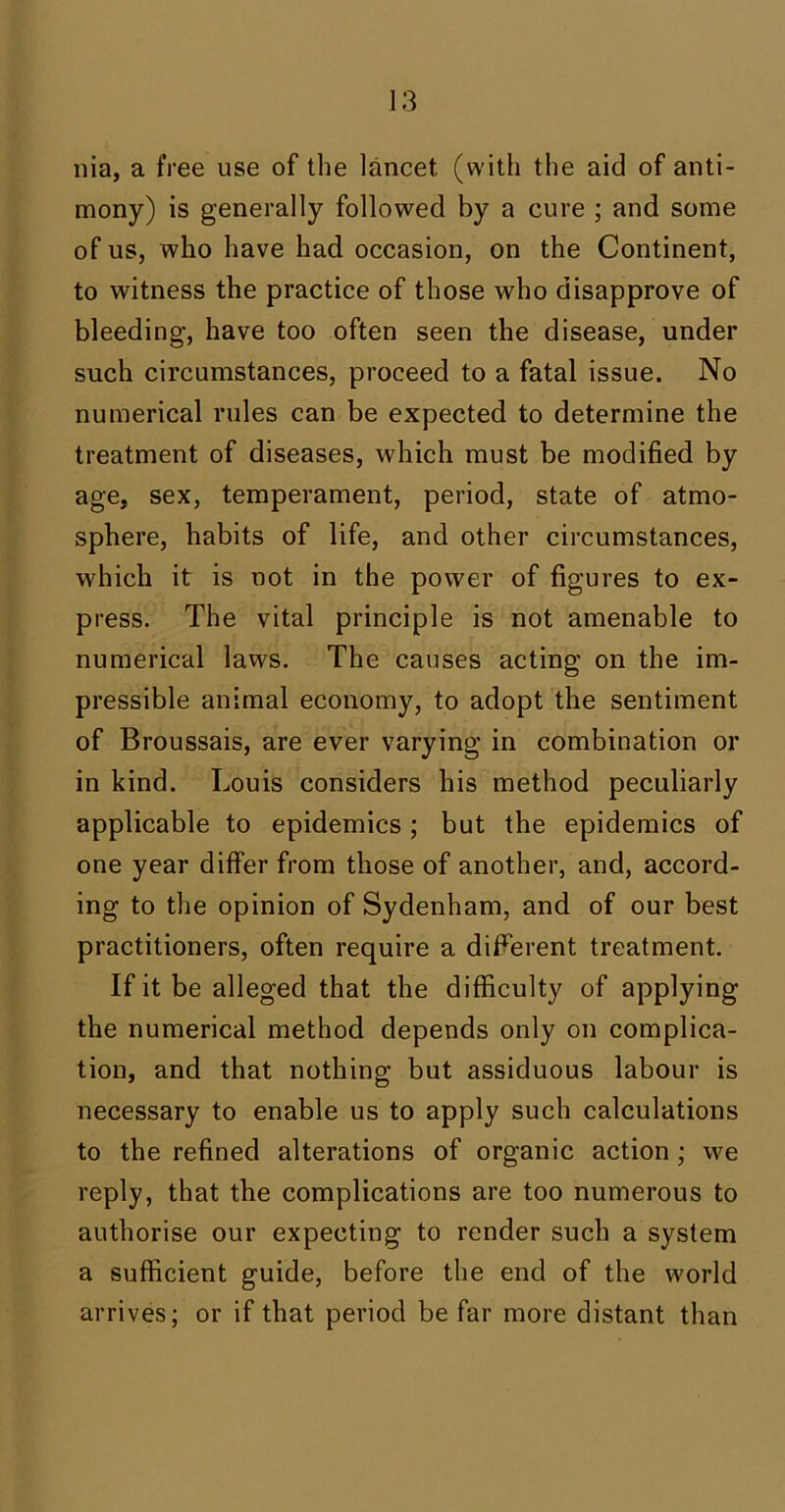 nia, a free use of the lancet (with the aid of anti- mony) is generally followed by a cure ; and some of us, who have had occasion, on the Continent, to witness the practice of those who disapprove of bleeding, have too often seen the disease, under such circumstances, proceed to a fatal issue. No numerical rules can be expected to determine the treatment of diseases, which must be modified by age, sex, temperament, period, state of atmo- sphere, habits of life, and other circumstances, which it is not in the power of figures to ex- press. The vital principle is not amenable to numerical laws. The causes acting on the im- pressible animal economy, to adopt the sentiment of Broussais, are ever varying in combination or in kind. Louis considers his method peculiarly applicable to epidemics; but the epidemics of one year differ from those of another, and, accord- ing to the opinion of Sydenham, and of our best practitioners, often require a different treatment. If it be alleged that the difficulty of applying the numerical method depends only on complica- tion, and that nothing but assiduous labour is necessary to enable us to apply such calculations to the refined alterations of organic action ; we reply, that the complications are too numerous to authorise our expecting to render such a system a sufficient guide, before the end of the world arrives; or if that period be far more distant than