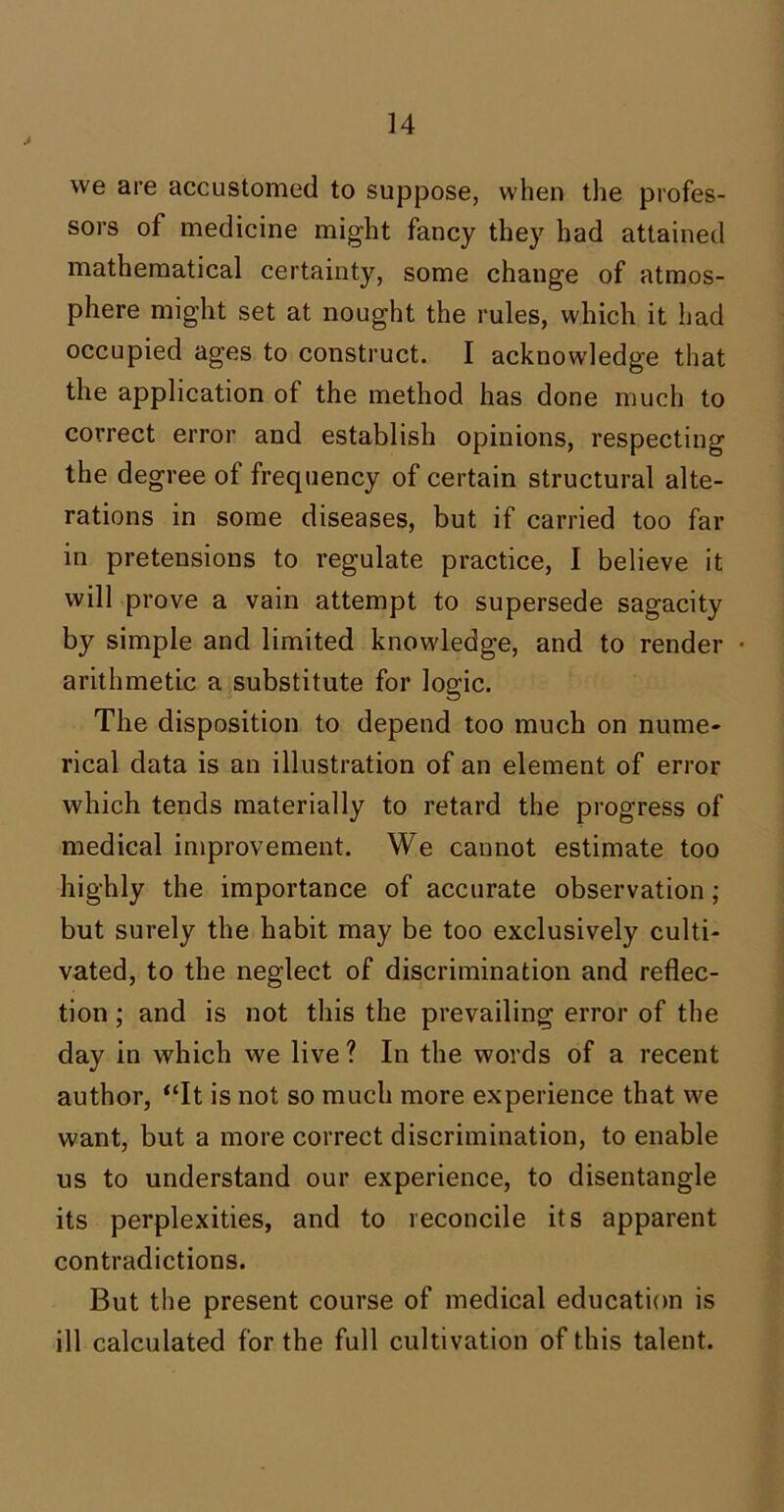 we are accustomed to suppose, when the profes- sors of medicine might fancy they had attained mathematical certainty, some change of atmos- phere might set at nought the rules, which it had occupied ages to construct. I acknowledge that the application of the method has done much to correct error and establish opinions, respecting the degree of frequency of certain structural alte- rations in some diseases, but if carried too far in pretensions to regulate practice, I believe it will prove a vain attempt to supersede sagacity by simple and limited knowledge, and to render • arithmetic a substitute for logic. The disposition to depend too much on nume- rical data is an illustration of an element of error which tends materially to retard the progress of medical improvement. We cannot estimate too highly the importance of accurate observation ; but surely the habit may be too exclusively culti- vated, to the neglect of discrimination and reflec- tion ; and is not this the prevailing error of the day in which we live ? In the words of a recent author, “It is not so much more experience that we want, but a more correct discrimination, to enable us to understand our experience, to disentangle its perplexities, and to reconcile its apparent contradictions. But the present course of medical education is ill calculated for the full cultivation of this talent.