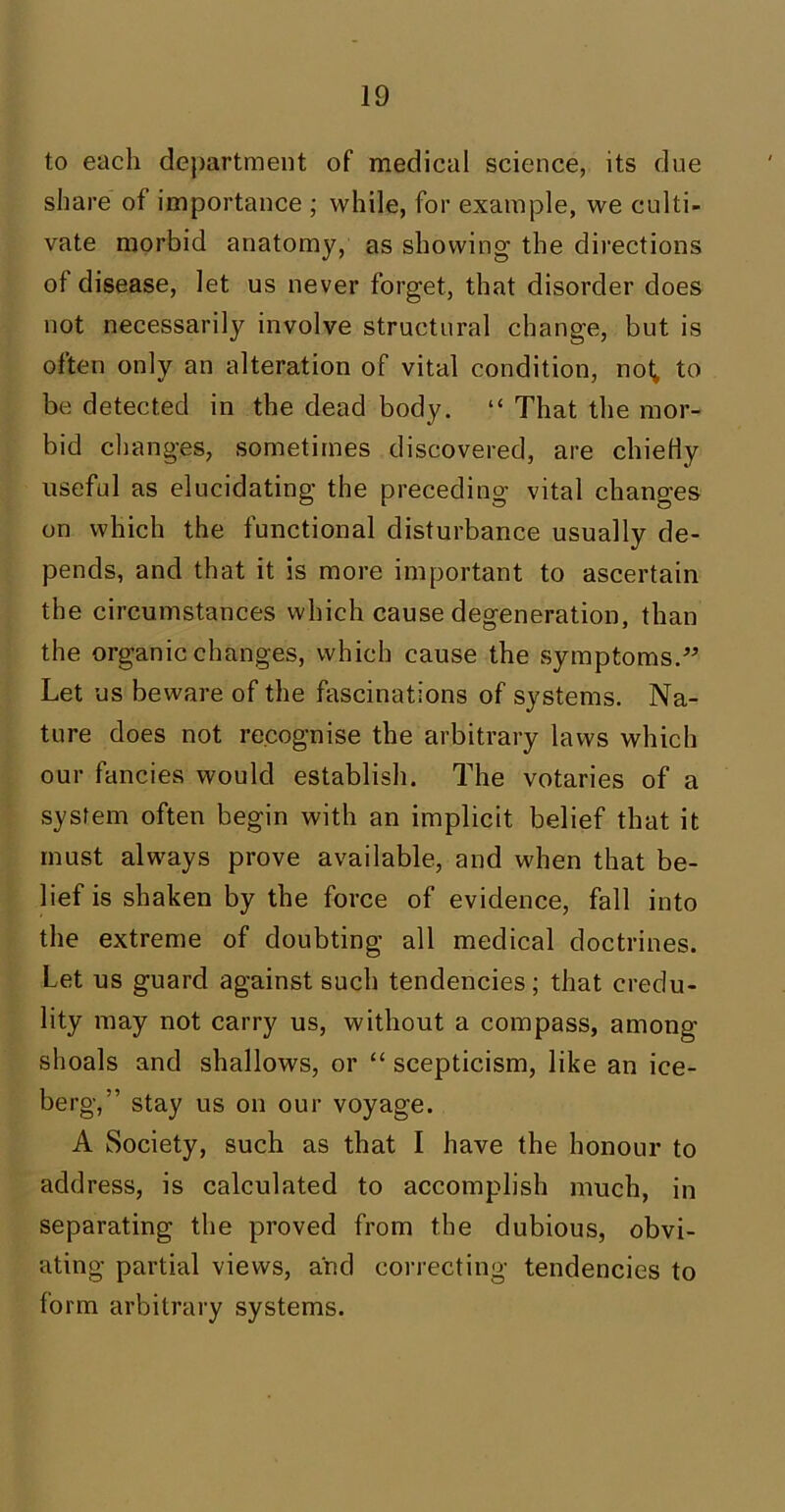 to each department of medical science, its due share of importance ; while, for example, we culti- vate morbid anatomy, as showing the directions of disease, let us never forget, that disorder does not necessarily involve structural change, but is often only an alteration of vital condition, not* to be detected in the dead body. “ That the mor- bid changes, sometimes discovered, are chiefly useful as elucidating the preceding vital changes on which the functional disturbance usually de- pends, and that it is more important to ascertain the circumstances which cause degeneration, than the organic changes, which cause the symptoms.” Let us beware of the fascinations of systems. Na- ture does not recognise the arbitrary laws which our fancies would establish. The votaries of a system often begin with an implicit belief that it must always prove available, and when that be- lief is shaken by the force of evidence, fall into the extreme of doubting all medical doctrines. Let us guard against such tendencies; that credu- lity may not carry us, without a compass, among shoals and shallows, or “ scepticism, like an ice- berg,” stay us on our voyage. A Society, such as that I have the honour to address, is calculated to accomplish much, in separating the proved from the dubious, obvi- ating partial views, and correcting tendencies to form arbitrary systems.