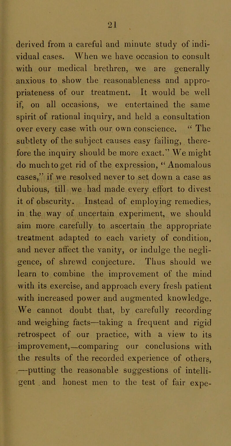 derived from a careful and minute study of indi- vidual cases. When we have occasion to consult with our medical brethren, we are generally anxious to show the reasonableness and appro- priateness of our treatment. It would be well if, on all occasions, we entertained the same spirit of rational inquiry, and held a consultation over every case with our own conscience. “ The subtlety of the subject causes easy failing, there- fore the inquiry should be more exact.” We might do much to get rid of the expression, “Anomalous cases,” if we resolved never to set down a case as dubious, till we had made every effort to divest it of obscurity. Instead of employing remedies, in the way of uncertain experiment, we should aim more carefully to ascertain the appropriate treatment adapted to each variety of condition, and never affect the vanity, or indulge the negli- gence, of shrewd conjecture. Thus should we learn to combine the improvement of the mind with its exercise, and approach every fresh patient with increased power and augmented knowledge. We cannot doubt that, by carefully recording and weighing facts—taking a frequent and rigid retrospect of our practice, with a view to its improvement,—comparing our conclusions with the results of the recorded experience of others, —putting the reasonable suggestions of intelli- gent and honest men to the test of fair expe-