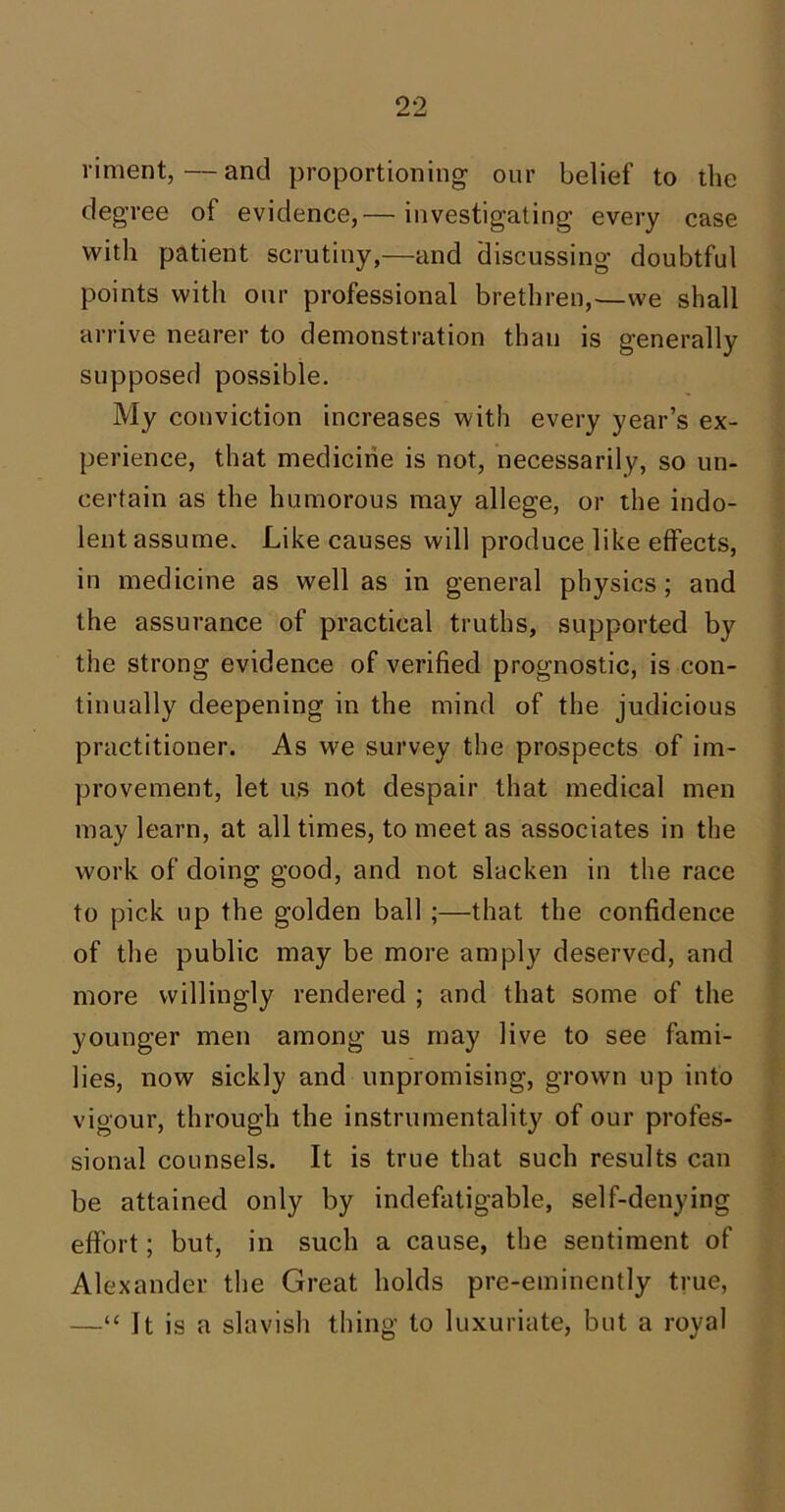 riment,—and proportioning our belief to the degree of evidence,— investigating every case with patient scrutiny,—and discussing doubtful points with our professional brethren,—we shall arrive nearer to demonstration than is generally supposed possible. My conviction increases with every year’s ex- perience, that medicine is not, necessarily, so un- certain as the humorous may allege, or the indo- lent assume. Like causes will produce like effects, in medicine as well as in general physics; and the assurance of practical truths, supported by the strong evidence of verified prognostic, is con- tinually deepening in the mind of the judicious practitioner. As we survey the prospects of im- provement, let us not despair that medical men may learn, at all times, to meet as associates in the work of doing good, and not slacken in the race to pick up the golden ball ;—that the confidence of the public may be more amply deserved, and more willingly rendered ; and that some of the younger men among us may live to see fami- lies, now sickly and unpromising, grown up into vigour, through the instrumentality of our profes- sional counsels. It is true that such results can be attained only by indefatigable, self-denying effort; but, in such a cause, the sentiment of Alexander the Great holds pre-eminently true, —“ It is a slavish thing to luxuriate, but a royal