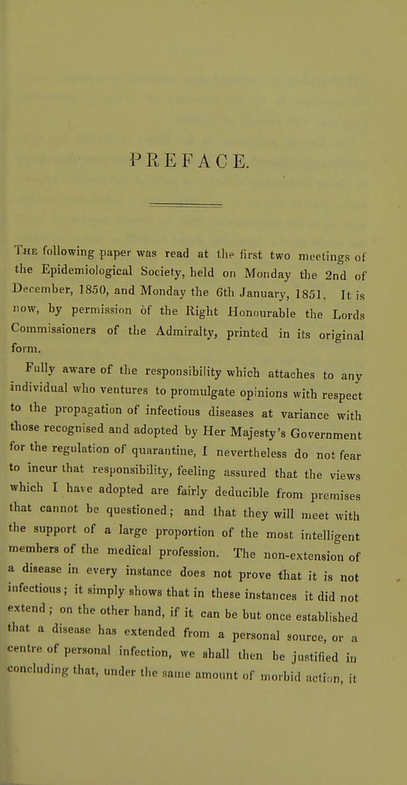 PREFACE. The following paper was read at the first two meetings of the Epidemiological Society, held on Monday the 2nd of December, 1850, and Monday the 6tli January, 1851. It is now, by perniissinn of the Right Honourable tlie Lords Commissioners of the Admiralty, printed in its original form. Fully aware of the responsibility which attaches to any individual who ventures to promulgate opinions with respect to the propagation of infectious diseases at variance with those recognised and adopted by Her Majesty's Government for the regulation of quarantine, I nevertheless do not fear to incur that responsibility, feeling assured that the views which I have adopted are fairly deducible from premises that cannot be questioned; and that they will meet with the support of a large proportion of the most intelligent members of the medical profession. The non-extension of a disease in every instance does not prove that it is not infectious; it simply shows that in these instances it did not extend ; on the other hand, if it can be but once established that a disease has extended from a personal source, or a centre of personal infection, we shall then be justified in concluding that, under the san.e amount of morbid aoti.n, it