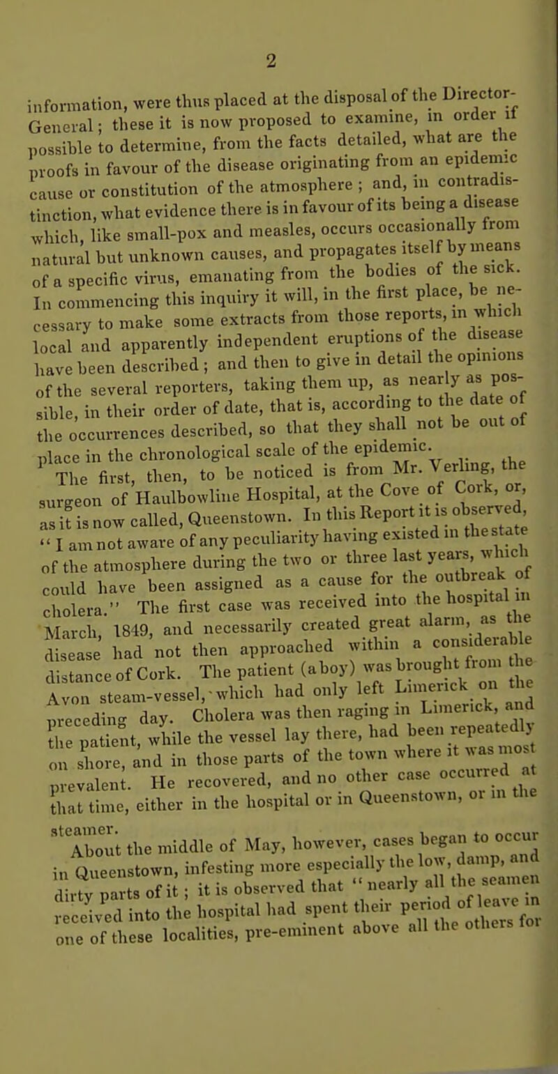 information, were thus placed at the disposal of the Director- General: these it is now proposed to examine, m order il possihle to determine, from the facts detailed, what are the proofs in favour of the disease originating from an epidemic cause or constitution of the atmosphere ; and in contradis- tinction, what evidence there is in favour of its bemg a disease which, like small-pox and measles, occurs occasionally from natural but unknown causes, and propagates itself by means of a specific virus, emanating from the bodies of the sick. In commencing this inquiry it will, in the first place, be ne- cessary to make some extracts from those reports in which local and apparently independent eruptions of the disease have been described ; and then to give in detail the opinions of the several reporters, taking them up, as ^ J;^^ sible in their order of date, that is, according to the date of Uie occurrences described, so that they shall not be out of nlace in the chronological scale of the epidemic. ' the first, then, to be noticed is Mr. Verhng the surgeon of Haulbowliue Hospital, at the Cove of Cork, or, ;:i?isnow called, Queenstown. I this Report ^b^^^^^^^^^^  I am not aware of any peculiarity having existed > t^^^'^ of the atmosphere during the two or three last yea s, which could have been assigned as a cause for the outbreak o cholera. The first case was received into the hospital in March, 1849, and necessarily created great disease had not then approached withm a consideral ie dis aTce of Cork. The patient (aboy) was brought from die Avon steam-vesseVwhich had only left L«erick on the m-ecedin- day. Cholera was then raging m Limerick and S 1 ti nt, wlile the vessel lay there, had been repeatedly on shore, and in those parts of the town where it was mo prevalent. He recovered, and no other case occurred at Ui time, either in the hospital or in Queenstown. or m the ''Tbout the middle of May, however, cases began to occur in Queenstown, infesting more especially the low, damp, and d r?y pavts of i^; it is observed that '■ nearly alH -seamen received into the hospital had spent their P-jJ ^^ one of these localities, pre-emment above all the others