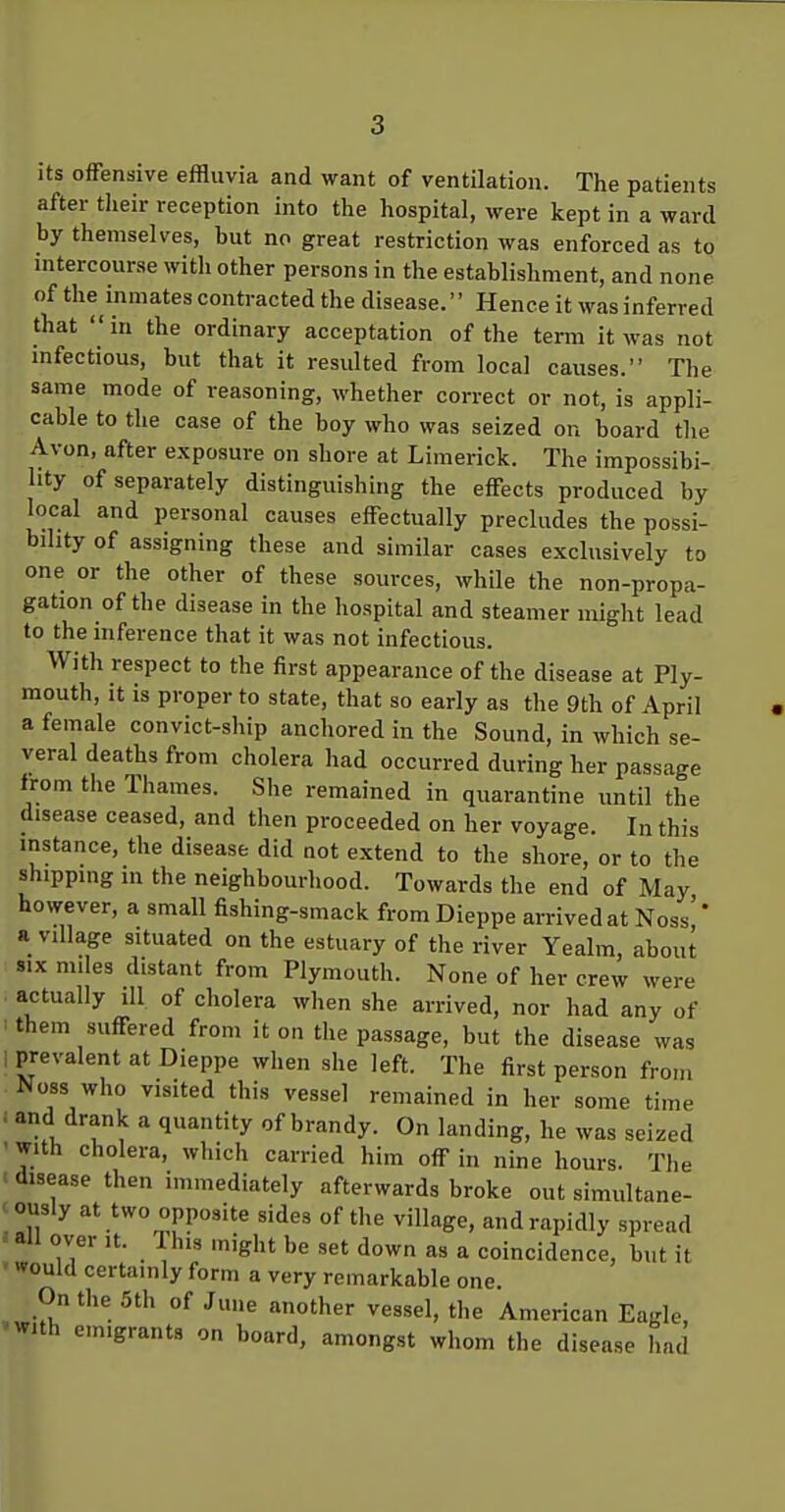 its offensive effluvia and want of ventilation. The patients after tlieir reception into the hospital, were kept in a ward by themselves, but no great restriction was enforced as to intercourse with other persons in the establishment, and none of the^inmates contracted the disease. Hence it was inferred that in the ordinary acceptation of the term it was not infectious, but that it resulted from local causes. The same mode of reasoning, whether correct or not, is appli- cable to the case of the boy who was seized on board the Avon, after exposure on shore at Limerick. The impossibi- lity of separately distinguishing the effects produced by local and personal causes effectually precludes the possi- bility of assigning these and similar cases exclusively to one or the other of these sources, while the non-propa- gation of the disease in the hospital and steamer might lead to the mference that it was not infectious. With respect to the first appearance of the disease at Ply- mouth, It is proper to state, that so early as the 9th of April a female convict-ship anchored in the Sound, in which se- veral deaths from cholera had occurred during her passage from the Thames. She remained in quarantine imtil the disease ceased, and then proceeded on her voyage. In this instance, the disease did not extend to the shore, or to the shipping in the neighbourhood. Towards the end of May however, a small fishing-smack from Dieppe arrived at Noss'' a village situated on the estuary of the river Yealm, about SIX miles distant from Plymouth. None of her crew were actually ill of cholera when she arrived, nor had any of 'them suffered from it on the passage, but the disease was I prevalent at Dieppe when she left. The first person from Noss who visited this vessel remained in her some time : and drank a quantity of brandy. On landing, he was seized ' with cholera, which carried him off in nine hours. The ■ disease then immediately afterwards broke out simultane- ously at two opposite sides of the village, and rapidly spread an over it. This might be set down as a coincidence, but it  would certainly form a very remarkable one On the .5th of June another vessel, the American Eagle, •With emigrants on board, amongst whom the disease had