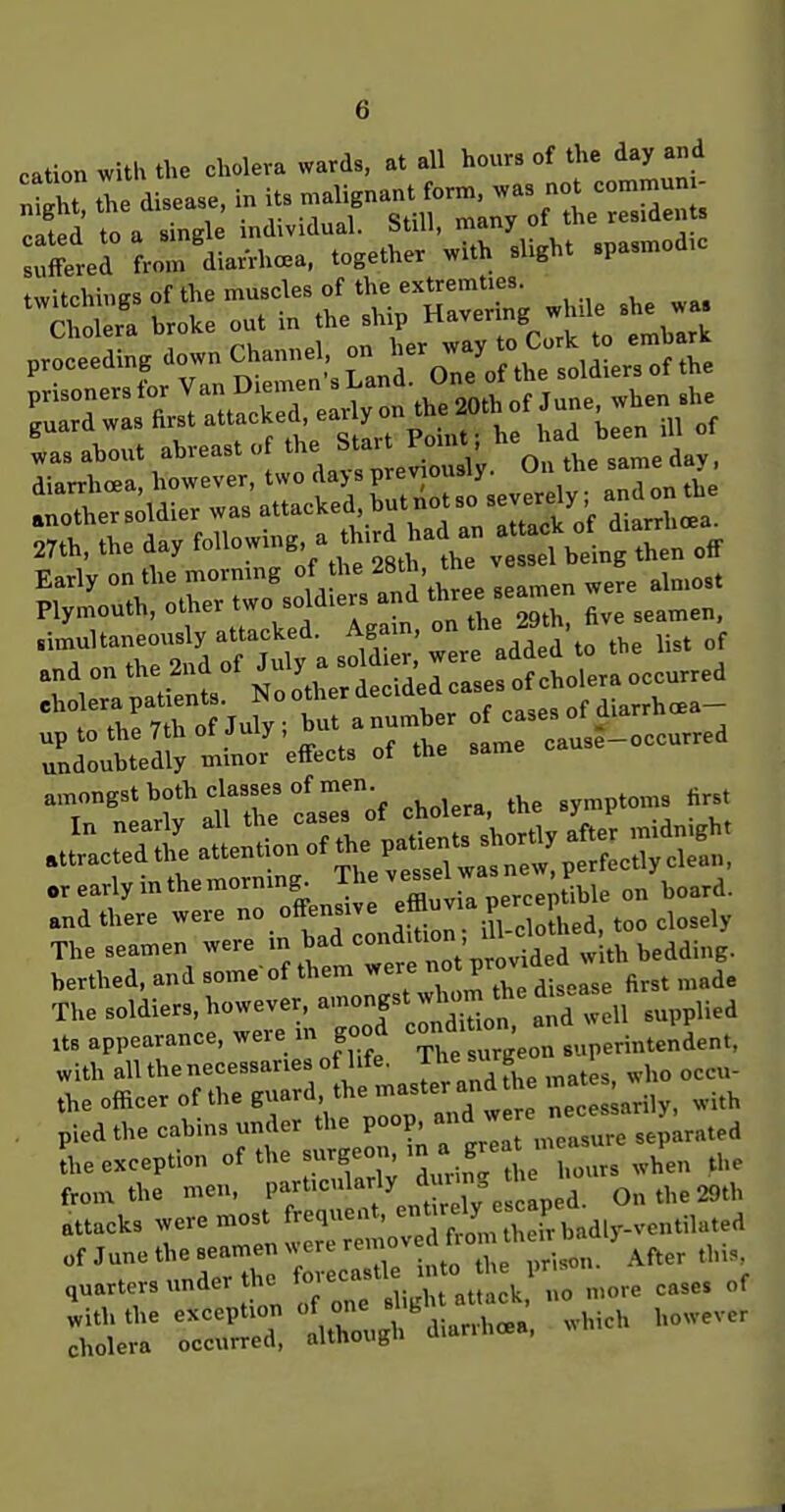 cation with the cholera wards, at all hours of the day and ntX tie disease, in its malignant form, was not commun - ^Ifed to a singl individual. Still, many of the res.den ^XeHrom diarrhea, together with shght spasmodic twitchings of the muscles of the extremties. '^^Cl oler'a broke out in the ship --^.j/^t tblrk proceeding down ^^-^^-Jro^o th'etu^^^^^^ ^^^^^^ was ahout abreast  J^^J.f; //^ly. On the same day. diarrhoea, however, two dajs previousjy. „„,i„nthe Ithers^ldier was attacked butnotso sev^^^^^^^^^^^ 27th, the day foll-;7';^i^'jtl'1he vetd being then off Early on the mormng of the -^S - t ^^^^^^^ Plymouth, other two soldiers and three seamen .Jultaneously attacked. Agam, on 29 a'to th ^ of ZZ^X^^^^^- cause-occurred amongst both classes of men ^^^^^^^^^ The seamen were -/^^^';;te7 berthed, and some'of them were ° P^^'^^^^^^^ ^,3, „«de The soldiers, however, --f'J^^^td well supplied US appearance, were m good -^^f^^^'J^ ..p^rintendent, with all the necessaries of life. 1 he surge i the officer of the guard, the master and he ; ^ ^.^^ . pied the cabins under the poop ^ ;:^:;^rsep;rat^ the exception of the surgeon, ^vea P ^^^^ from the men, P'l'^''<=^%^\tl , On the 29th attacks were most frequent, ^^^^^^^^ T^^dly.ventik „f ^une the seamen ^^^t^^C^^^. After this quarters under the toieca ,„„,e ^ases of '::iS;i^'--». ^-h however