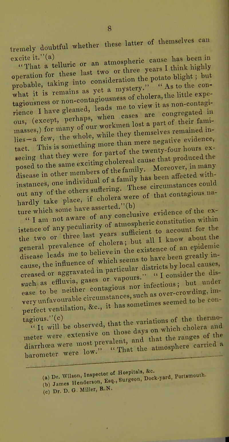 tre>nely doubtful whether those latter of themselves can excite it.(a) „.„i,ovir> cause has been in ..TU.t . ..U«™ » '» '^tr, . . I think highly °Tir ':::ki» o on, deT.;! th^ po,..., b„. probable, taking inio „w<!tprv   As to the con- what it is remains as ^ff/J^;^!^,^, the little expe- tagiousness or non-contagiousn c^olera,^^ rience 1 have gleaned, leads me congregated in ,.0.. This i. .=meth,n« '''J hour, ex- „ei„g thai they ..re or I> °; ™ p„d„„,l the f=:;:,ri:rsr^ .^^^^ ;;:ry^inrirrEp ture which some have ^^''^''^^-J^sis^ evidence of the ex- « I am not aware of any -^J^^^^^^ .ithin istence of any peculiarity of atmo^P^^^^^^ ^^^^^^^ the two or three las years sufficient ^^^^^^ ^^^^ general prevalence f ^^^^^^^ , flee of an epidemic Lease leads me toJjehe- - -.^^^^^^ ^^^^ cause, the influence of ^^^'^ ^^ local causes, creased or aggravated in pa-^t'^ „ j ^^^.j^er the di.- such as effluvia, gases • f.^tious; but under ease to be -Hher contagious no-^^^^^^^^^ v-yu.favouvab seemed to be con- perfect ventilation, &c., u tagious.(c) ^ .i,at the variations of the thermo- - It will be observed, tli-^tthe ^ a ^^^^^^^^ ^^^^^ ,„eter were extensive ^ ; ;7^tTthat the ranges of the diarrhceawere -fP-^l^^^^nSe atmosphere carried a barometerjvere^w. ^ ^^ Dr. VVn,on. In.peC.^ of H»;P>'';;;'„^„<;,.,,,a. Poxl.mou.h. (b) James Henaerson, Esq., sufB (c) Dr. D.G Miller, R.N.