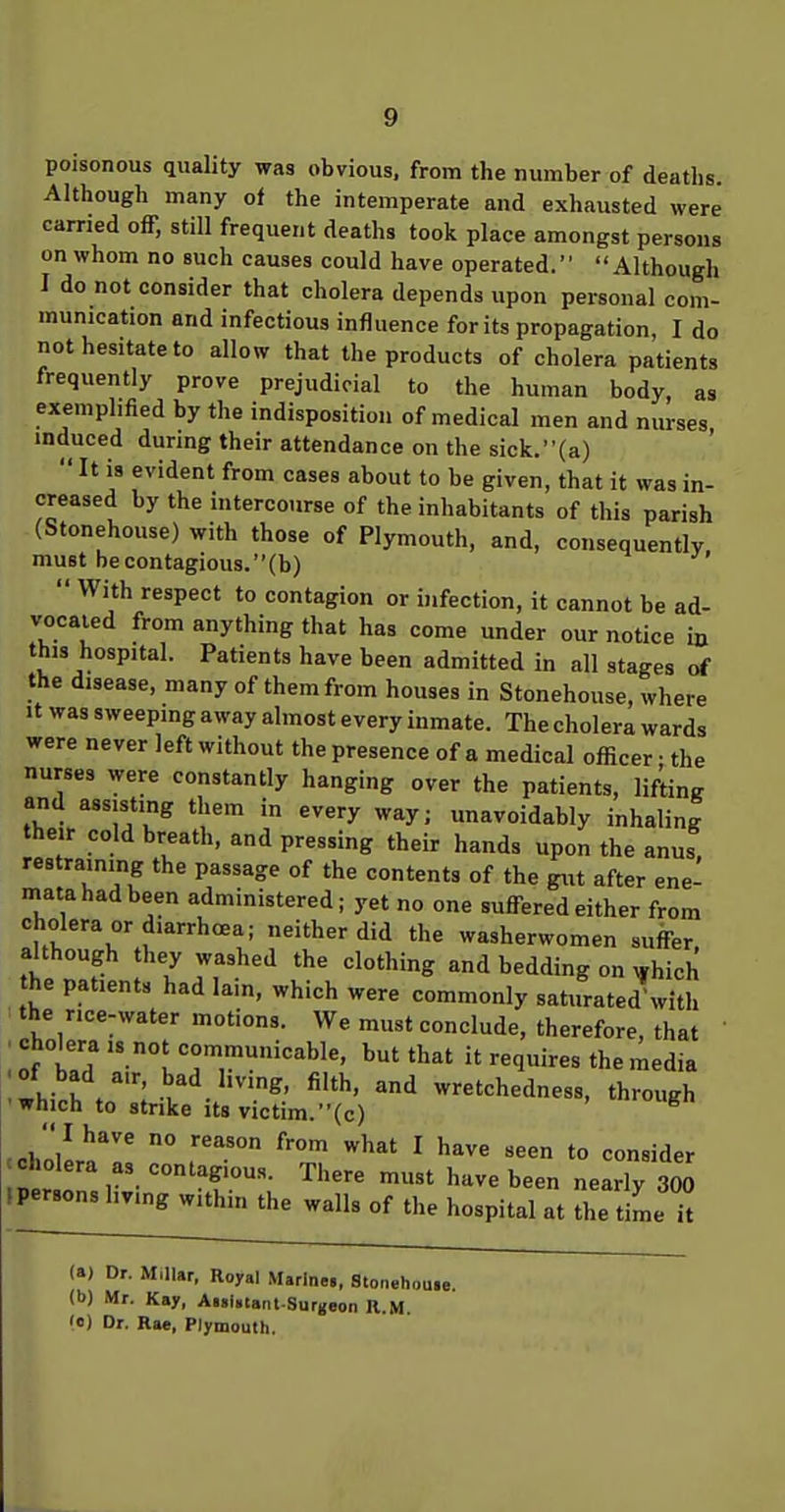 poisonous quality was obvious, from the number of deaths. Although many of the intemperate and exhausted were carried off, still frequent deaths took place amongst persons on whom no such causes could have operated. Although I do not consider that cholera depends upon personal com- munication and infectious influence for its propagation, I do not hesitate to allow that the products of cholera patients frequently prove prejudicial to the human body, as exemplified by the indisposition of medical men and nurses induced during their attendance on the sick.{a)  It is evident from cases about to be given, that it was in- creased by the intercourse of the inhabitants of this parish (Stonehouse) with those of Plymouth, and, consequently must becontagiou3.(b)  With respect to contagion or infection, it cannot be ad- vocated from anything that has come under our notice in this hospital. Patients have been admitted in all stages of the disease, many of them from houses in Stonehouse, where It was sweeping away almost every inmate. The cholera wards were never left without the presence of a medical officer • the nurses were constantly hanging over the patients, lifting and assisting them in every way; unavoidably inhaling their cold breath, and pressing their hands upon the anus, restraining the passage of the contents of the gut after ene- mata had been administered; yet no one suffered either from cholera or diarrhoea; neither did the washerwomen suffer, although hey washed the clothing and bedding on ^yhich the patients had lain, which were commonly saturated'with the rice-water motions. We must conclude, therefore, that ' .cholera IS not communicable, but that it requires the media ihich /; '^ wretchedness, through 'Which to strike Its victim.(c) cholern'' ° '^^^ ^ to consider (persons living within the walls of the hospital at the time it (a) Dr. Millar, Royal Marine., Stonehouie. W Mr. Kay, AiaUtanl-Surgeon R.M.