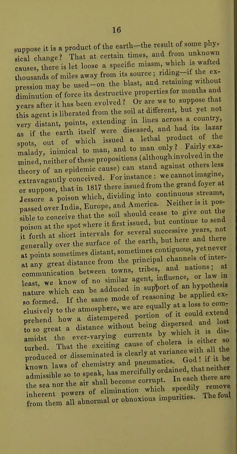 suppose it is a product of the earth-the result of some pl^. sical change? That at certain times, and from unknown causes, there is let loose a specific miasm, which is wafted thousands of miles away from its source ; riding-if the ex- pression may be used-on the blast, -^^f^-S-f;^ diminution of force its destructive properties for months and veTrs after it has been evolved ? Or are we to suppose that fhTs gent i: liberated from the soil at different, but yet not very Ltant, points, extending in lines -ross a count y as if the earth itself were diseased and ^^d its lazar .pots, out of which issued a lethal P-^uct f the malady, inimical to man. and to man only? ^^^'^'^r^ Tned^neither of these propositions (although mvolved m the Zory of an epidemic cause) can stand agamst others less extlvagantly conceived. For instance: we cannot imagine or suppose, tLt in 1817 there issued from the grand foyer at Jessor! a poison which, dividing into continuous streams, pa d over India, Europe, and America. Neither is it pos- JSe to conceive that the soil should cease to give out the plon at the spot .here it first issued, but continue to send U foh at slJt intervals for several successive years not lenerally over the surface of the earth, but here and there a po nts sometimes distant, sometimes contiguous ye never a Iny great distance from the principal channels of inter- Zunication between towns, tribes, axvd Jiations • t least we know of no similar agent, influence, or law in natte which can be adduced in supt.ort of an hypothesis TZm^i If the same mode of reasonmg be apphed ex- c uS to the atmosphere, we are equally at a loss to com prehind how a distempered portion of it could e-t nd To so great a distance without ^^ing dispersed and lo amids? the ever-varying ^^^t ither - „» Tinr the air shall become corrupt. In eacn uiei«= the sea nor tne air Buu onpedilv remove