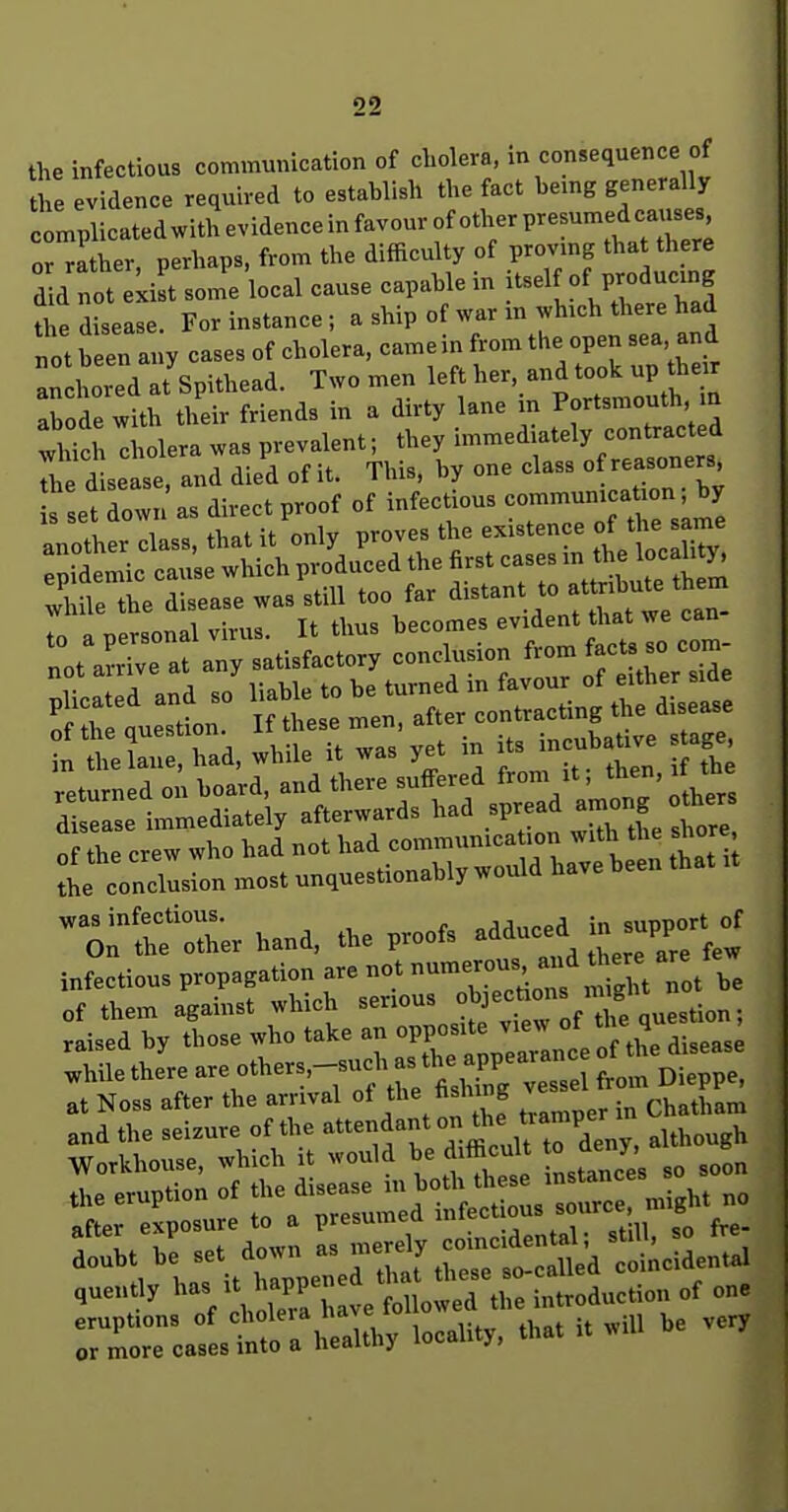 the infectious communication of cLolera, m consequence of the evidence required to establish the fact bemg generally clplicatedwithevidenceinfavourofotherpresumedcauses, oHaLr, perhaps, from the difficulty of provmg tha there d d not :Z some local cause capable in tself of producmg tl^ disease. For instance ; a ship of war m ^vh,ch there had not been a„y cases of cholera, came in from the open sea, and :rcl'ord7spithead. Two men left her, and took u t,e. abode with their friends in a dn-ty lane in Portsmouth, m which diolera was prevalent; they immediately contracted e d se se and died of it. This, by one class of reasoners et down as direct proof of infectious ^ .1. 1 tVint it onlv proves the existence ot the same the arst cases in the locality v'l flehe disease was still too far distant to attnbut^^^^^^^ tn a nersonal virus. It thus becomes evident that we can n tlaur^d, while it was yet in its incubaUve s age returned on board, and there suffered from it; then, it the dlselse immediately afterwards had spread a-ng hers of the crew who had not had communica ion with the shore 1 concision most unquestionably would have been that it ^Onl^oler hand, the proofs adduced in supP^rt^ infltious propagation are not of them against which serious ^j^f ^^J/^e question; raised by those who take an °PP°-*^^^^^^^^^^ diseas^ while there are others,-sucha^^^^^^^^^^^^^ at Noss after the arrival ot hslnng v and the seizure of the attendant ° l^^^^^^^J^; .though Workhouse, which it would be difficult o d«.y, «^ or more cases into a heaiiny lu^- j>