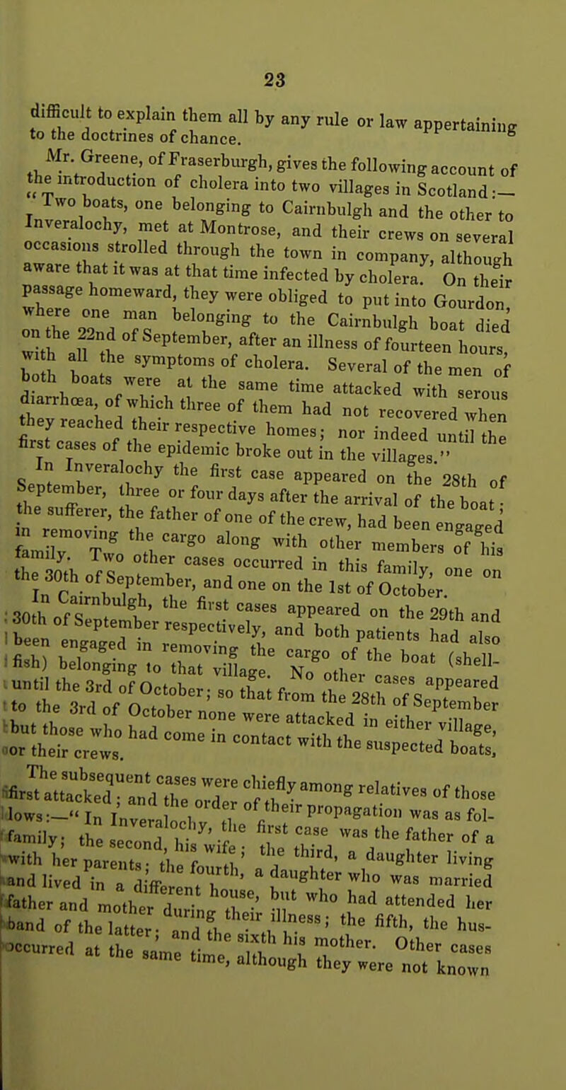 Mr Greene, of Fraserburgh, gives the following account of the introduction of cholera into two villages in Scotland — Two boats, one belonging to Cairnbulgh and the other to Inveralochy, met at Montrose, and their crews on several occasions strolled through the town in company, although aware that it was at that time infected by cholera On tS passage homeward, they were obliged to put into Gourdon on he 22nd of September, after an illness of fourteen hours wi h all the symptoms of cholera. Several of the men of both boats were at the same time attacked with serous ttvI'^^'T?' °' ^'^^^ recove ed vh n they reached their respective homes; nor indeed unt 1 the first cases of the epidemic broke out in the villages  ''''' ^PP'^^'-'^'l °n the'28th of September, three or four days after the arrival of the boat he sufferer, the father of one of the crew, had been engaged in moving the cargo along with other members om ' s^.^^e::rd=t^.:?- ; to the 3rd of October none were Jl^!^^^^ 'or ktUw: '''''''' -'^ -pectld boatl: «irJtarctT::?troTt^^^^ i lows:-.<5rW ath v ^^'^^^Satio. was as fol- 'f'^niily; the econd b • ' ^ was the father of a - with l^r pare u-^h f^ M' ^ ''ving '.andlivedTnT diVl rr • '^^ghter who was married f^atherand motht ZlL r- 'n' '^ ''^^^'^ ■band of theCr ri l -ccurred a he same tt'; '\f T''' same time, although they were not known